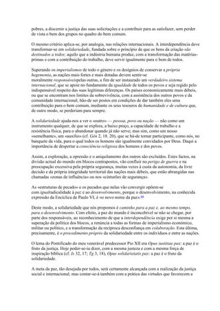 pobres, a discernir a justiça das suas solicitações e a contribuir para as satisfazer, sem perder de vista o bem dos grupos no quadro do bem comum. 
O mesmo critério aplica-se, por analogia, nas relações internacionais. A interdependência deve transformar-se em solidariedade, fundada sobre o princípio de que os bens da criação são destinados a todos: aquilo que a indústria humana produz, com a transformação das matérias- primas e com a contribuição do trabalho, deve servir igualmente para o bem de todos. 
Superando os imperialismos de todo o género e os desígnios de conservar a própria hegemonia, as nações mais fortes e mais dotadas devem sentir-se moralmente responsáveispelas outras, a fim de ser instaurado um verdadeiro sistema internacional, que se apoie no fundamento da igualdade de todos os povos e seja regido pelo indispensável respeito das suas legítimas diferenças. Os países economicamente mais débeis, ou que se encontram nos limites da sobrevivência, com a assistência dos outros povos e da comunidade internacional, hão-de ser postos em condições de dar também eles uma contribuição para o bem comum, mediante os seus tesouros de humanidade e de cultura que, de outro modo, se perderiam para sempre. 
A solidariedade ajuda-nos a ver o «outro» — pessoa, povo ou nação — não como um instrumento qualquer, de que se explora, a baixo preço, a capacidade de trabalho e a resistência física, para o abandonar quando já não serve; mas sim, como um nosso «semelhante», um «auxílio» (cf. Gén 2, 18. 20), que se há-de tornar participante, como nós, no banquete da vida, para o qual todos os homens são igualmente convidados por Deus. Daqui a importância de despertar a consciência religiosa dos homens e dos povos. 
Assim, a exploração, a opressão e o aniquilamento dos outros são excluídos. Estes factos, na divisão actual do mundo em blocos contrapostos, vão confluir no perigo de guerra e na preocupação excessiva pela própria segurança, muitas vezes à custa da autonomia, da livre decisão e da própria integridade territorial das nações mais débeis, que estão abrangidas nas chamadas «zonas de influência» ou nos «cinturões de segurança». 
As «estruturas de pecado» e os pecados que nelas vão convergir opõem-se com igualradicalidade à paz e ao desenvolvimento, porque o desenvolvimento, na conhecida expressão da Encíclica de Paulo VI, é «o novo nome da paz».68 
Deste modo, a solidariedade que nós propomos é caminho para a paz e, ao mesmo tempo, para o desenvolvimento. Com efeito, a paz do mundo é inconcebível se não se chegar, por parte dos responsáveis, ao reconhecimento de que a interdependência exige por si mesma a superação da política dos blocos, a renúncia a todas as formas de imperialismo económico, militar ou político, e a transformação da recíproca desconfiança em colaboração. Esta última, precisamente, é o procedimento próprio da solidariedade entre os indivíduos e entre as nações. 
O lema do Pontificado do meu venerável predecessor Pio XII era Opus iustitiae pax: a paz é o fruto da justiça. Hoje poder-se-ia dizer, com a mesma justeza e com a mesma força de inspiração bíblica (cf. Is 32, 17; Tg 3, 18), Opus solidarietatis pax: a paz é o fruto da solidariedade. 
A meta da paz, tão desejada por todos, será certamente alcançada com a realização da justiça social e internacional; mas contar-se-á também com a prática das virtudes que favorecem a  