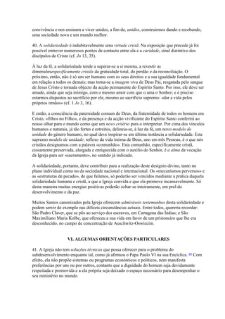 convivência e nos ensinam a viver unidos, a fim de, unidos, construirmos dando e recebendo, uma sociedade nova e um mundo melhor. 
40. A solidariedade é indubitavelmente uma virtude cristã. Na exposição que precede já foi possível entrever numerosos pontos de contacto entre ela e a caridade, sinal distintivo dos discípulos de Cristo (cf. Jo 13, 35). 
À luz da fé, a solidariedade tende a superar-se a si mesma, a revestir as dimensõesespecificamente cristãs da gratuidade total, do perdão e da reconciliação. O próximo, então, não é só um ser humano com os seus direitos e a sua igualdade fundamental em relação a todos os demais; mas torna-se a imagem viva de Deus Pai, resgatada pelo sangue de Jesus Cristo e tornada objecto da acção permanente do Espírito Santo. Por isso, ele deve ser amado, ainda que seja inimigo, com o mesmo amor com que o ama o Senhor; e é preciso estarmos dispostos ao sacrifício por ele, mesmo ao sacrifício supremo: «dar a vida pelos próprios irmãos» (cf. 1 Jo 3, 16). 
E então, a consciência da paternidade comum de Deus, da fraternidade de todos os homens em Cristo, «filhos no Filho», e da presença e da acção vivificante do Espírito Santo conferirá ao nosso olhar para o mundo como que um novo critério para o interpretar. Por cima dos vínculos humanos e naturais, já tão fortes e estreitos, delineia-se, à luz da fé, um novo modelo de unidade do género humano, no qual deve inspirar-se em última instância a solidariedade. Este supremo modelo de unidade, reflexo da vida íntima de Deus, uno em três Pessoas, é o que nós cristãos designamos com a palavra «comunhão». Esta comunhão, especificamente cristã, ciosamente preservada, alargada e enriquecida com o auxílio do Senhor, é a alma da vocação da Igreja para ser «sacramento», no sentido já indicado. 
A solidariedade, portanto, deve contribuir para a realização deste desígnio divino, tanto no plano individual como no da sociedade nacional e internacional. Os «mecanismos perversos» e as «estruturas de pecado», de que falámos, só poderão ser vencidos mediante a prática daquela solidariedade humana e cristã, a que a Igreja convida e que ela promove incansavelmente. Só desta maneira muitas energias positivas poderão soltar-se inteiramente, em prol do desenvolvimento e da paz. 
Muitos Santos canonizados pela Igreja oferecem admiráveis testemunhos desta solidariedade e podem servir de exemplo nas difíceis circunstâncias actuais. Entre todos, quereria recordar: São Pedro Claver, que se pôs ao serviço dos escravos, em Cartagena das Índias; e São Maximiliano Maria Kolbe, que ofereceu a sua vida em favor de um prisioneiro que lhe era desconhecido, no campo de concentração de Auschwitz-Oswiecim. 
VI. ALGUMAS ORIENTAÇÕES PARTICULARES 
41. A Igreja não tem soluções técnicas que possa oferecer para o problema do subdesenvolvimento enquanto tal, como já afirmou o Papa Paulo VI na sua Encíclica. 69 Com efeito, ela não propõe sistemas ou programas económicos e políticos, nem manifesta preferências por uns ou por outros, contanto que a dignidade do homem seja devidamente respeitada e promovida e a ela própria seja deixado o espaço necessário para desempenhar o seu ministério no mundo.  