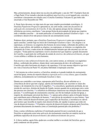 Mas, primeiramente, desejo deter-me na data de publicação: o ano de 1967. O próprio facto de o Papa Paulo VI ter tomado a decisão de publicar uma Encíclica social naquele ano, convida a considerar o documento em relação com o Concílio Euménico Vaticano II, que tinha sido encerrado a 8 de Dezembro de 1965. 
6. Neste facto devemos ver algo mais do que uma simples proximidade cronológica. A Encíclica Populorum Progressio apresenta-se, de certo modo, como um documento de aplicação dos ensinamentos do Concílio. E isto, não apenas porque ela faz contínuas referências aos textos conciliares, 8 mas porque brota da preocupação da Igreja que inspirou todo o trabalho conciliar — de modo particular a Constituição pastoral Gaudium et Spes — ao coordenar e desenvolver não poucos temas do seu ensinamento social. 
Podemos dizer, portanto, que a Encíclica Populorum Progressio é como que a resposta ao apelo conciliar, contido logo no início da Constituição Gaudium et Spes: «As alegrias e as esperanças, as tristezas e as angústias dos homens do nosso tempo, sobretudo dos pobres e de todos os que sofrem, são também as alegrias e as esperanças, as tristezas e as angústias dos discípulos do Cristo; e nada existe de verdadeiramente humano que não encontre eco em seu coração». 9 Estas palavras exprimem o motivo fundamental que inspirou o grande documento do Concílio, o qual parte da verificação do estado de miséria e de subdesenvolvimento, em que vivem milhões e milhões de seres humanos. 
Esta miséria e este subdesenvolvimento são, com outros nomes, as «tristezas e as angústias» dehoje, «sobretudo dos pobres»; diante deste vasto panorama de dor e de sofrimento, o Concílio quis abrir horizontes de alegria e de esperança. E foi este mesmo objectivo que teve em vista a Encíclica de Paulo VI, em plena fidelidade à inspiração conciliar. 
7. Até mesmo na ordem temática, a Encíclica, atendo-se à grande tradição do ensinamento social da Igreja, retoma de maneira directa a exposição nova e a rica síntese, que o Concílio elaborou, nomeadamente na Constituição Gaudium et Spes. 
Quanto aos conteúdos e aos temas, repropostos pela Encíclica, devem salientar-se: a consciência do dever que tem a Igreja, «perita em humanidade», de «escrutar os sinais dos tempos e de interpretá-los à luz do Evangelho»; 10 a consciência, igualmente profunda, da sua missão de «serviço», distinta da função do Estado, mesmo quando ela se preocupa com a sorte das pessoas em concreto; 11 a referência às diferenças clamorosas nas situações destas mesmas pessoas; 12 a confirmação do ensinamento conciliar, eco fiel da tradição secular da Igreja, a respeito da «destinação universal dos bens»; 13 o apreço pela cultura e pela civilização técnica que contribuem para a libertação do homem, 14 sem deixar de reconhecer os seus limites; 15por fim, sobre o tema do desenvolvimento, que é específico da Encíclica, a insistência no «dever gravíssimo» que incumbe às nações mais desenvolvidas, de «ajudar os países que estão em vias de desenvolvimento». 16 O próprio conceito de desenvolvimento, proposto pela Encíclica, promana directamente da maneira como a Constituição pastoral põe este problema.17 
Estas e outras referências explícitas à Constituição pastoral levam à conclusão de que a Encíclica se apresenta como uma aplicação do ensinamento conciliar em matéria social ao problema específico do desenvolvimento e do subdesenvolvimento dos povos. 
8. A breve análise, agora feita, ajuda-nos a avaliar melhor a novidade da Encíclica, que se pode condensar em três pontos.  