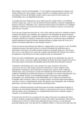 Mas a Igreja é «perita em humanidade», 70 e isso impele-a necessariamente a alargar a sua missão religiosa aos vários campos em que os homens e as mulheres desenvolvem as suas actividades em busca da felicidade, sempre relativa, que é possível neste mundo, em conformidade com a sua dignidade de pessoas. 
A exemplo dos meus Predecessores, devo repetir que não se pode reduzir a um problema «técnico» aquilo que, como é o caso do desenvolvimento autêntico, concerne a dignidade do homem e dos povos. Reduzido a isso, o desenvolvimento ficaria esvaziado do seu verdadeiro conteúdo e cometer-se-ia um acto de traição para com o homem e os povos, ao serviço dos quais ele deve ser posto. 
É por isso que a Igreja tem uma palavra a dizer, hoje como há vinte anos e também no futuro, a respeito da natureza, das condições, das exigências e das finalidades do desenvolvimento autêntico e, de igual modo, a respeito dos obstáculos que o entravam. Ao fazê-lo, a Igreja está a cumprir a missão de evangelizar, porque dá a sua primeira contribuição para a solução do urgente problema do desenvolvimento, quando proclama a verdade acerca de Cristo, de si mesma e do homem aplicando-a a uma situação concreta. 71 
Como instrumento para alcançar este objectivo, a Igreja utiliza a sua doutrina social. Na difícil conjuntura presente, tanto para favorecer a correcta formulação dos problemas que se apresentam, como para a sua melhor solução, poderá ser de grande ajuda um conhecimento mais exacto e uma difusão mais ampla do «conjunto dos princípios de reflexão, dos critérios de julgamento e das directrizes de acção» propostos pelo seu ensinamento. 72 
Notar-se-á assim, imediatamente, que as questões que hão-de ser enfrentadas são, antes de mais nada, morais; e que nem a análise do problema do desenvolvimento enquanto tal, nem os meios para superar as presentes dificuldades podem prescindir desta dimensão essencial. 
A doutrina social da Igreja não é uma «terceira via» entre capitalismo liberalista e colectivismo marxista, nem sequer uma possível alternativa a outras soluções menos radicalmente contrapostas: ela constitui por si mesma uma categoria. Não é tampouco umaideologia, mas a formulação acurada dos resultados de uma reflexão atenta sobre as complexas realidades da existência do homem, na sociedade e no contexto internacional, à luz da fé e da tradição eclesial. A sua finalidade principal é interpretar estas realidades, examinando a sua conformidade ou desconformidade com as linhas do ensinamento do Evangelho sobre o homem e sobre a sua vocação terrena e ao mesmo tempo transcendente; visa, pois, orientar o comportamento cristão. Ela pertence, por conseguinte, não ao dominio daideologia, mas da teologia e especialmente da teologia moral. 
O ensino e a difusão da doutrina social fazem parte da missão evangelizadora da Igreja. E, tratando-se de uma doutrina destinada a orientar o comportamento das pessoas, há-de levar cada uma delas, como consequência, ao «empenhamento pela justica» segundo o papel, a vocação e as circunstâncias pessoais. 
O exercício do ministério da evangelização em campo social, que é um aspecto do múnus profético da Igreja, compreende também a denúncia dos males e das injustiças. Mas convém esclarecer que o anúncio é sempre mais importante do que a denúncia, e esta não pode prescindir daquele, pois é isso que lhe dá a verdadeira solidez e a força da motivação mais alta.  