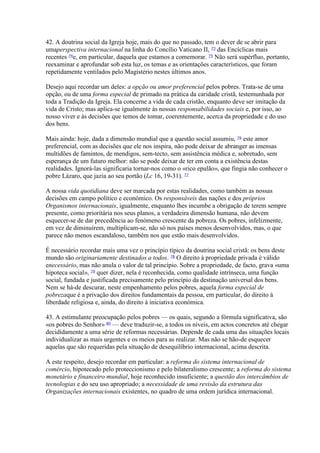 42. A doutrina social da Igreja hoje, mais do que no passado, tem o dever de se abrir para umaperspectiva internacional na linha do Concílio Vaticano II, 73 das Encíclicas mais recentes 74e, em particular, daquela que estamos a comemorar. 75 Não será supérfluo, portanto, reexaminar e aprofundar sob esta luz, os temas e as orientações característicos, que foram repetidamente ventilados pelo Magistério nestes últimos anos. 
Desejo aqui recordar um deles: a opção ou amor preferencial pelos pobres. Trata-se de uma opção, ou de uma forma especial de primado na prática da caridade cristã, testemunhada por toda a Tradição da Igreja. Ela concerne a vida de cada cristão, enquanto deve ser imitação da vida de Cristo; mas aplica-se igualmente às nossas responsabilidades sociais e, por isso, ao nosso viver e às decisões que temos de tomar, coerentemente, acerca da propriedade e do uso dos bens. 
Mais ainda: hoje, dada a dimensão mundial que a questão social assumiu, 76 este amor preferencial, com as decisões que ele nos inspira, não pode deixar de abranger as imensas multidões de famintos, de mendigos, sem-tecto, sem assistência médica e, sobretudo, sem esperança de um futuro melhor: não se pode deixar de ter em conta a existência destas realidades. Ignorá-las significaria tornar-nos como o «rico epulão», que fingia não conhecer o pobre Lázaro, que jazia ao seu portão (Lc 16, 19-31). 77 
A nossa vida quotidiana deve ser marcada por estas realidades, como também as nossas decisões em campo político e económico. Os responsáveis das nações e dos próprios Organismos internacionais, igualmente, enquanto lhes incumbe a obrigação de terem sempre presente, como prioritária nos seus planos, a verdadeira dimensão humana, não devem esquecer-se de dar precedência ao fenómeno crescente da pobreza. Os pobres, infelizmente, em vez de diminuírem, multiplicam-se, não só nos países menos desenvolvidos, mas, o que parece não menos escandaloso, também nos que estão mais desenvolvidos. 
É necessário recordar mais uma vez o princípio típico da doutrina social cristã: os bens deste mundo são originariamente destinados a todos. 78 O direito à propriedade privada é válido enecessário, mas não anula o valor de tal princípio. Sobre a propriedade, de facto, grava «uma hipoteca social», 79 quer dizer, nela é reconhecida, como qualidade intrínseca, uma função social, fundada e justificada precisamente pelo princípio da destinação universal dos bens. Nem se há-de descurar, neste empenhamento pelos pobres, aquela forma especial de pobrezaque é a privação dos direitos fundamentais da pessoa, em particular, do direito à liberdade religiosa e, ainda, do direito à iniciativa económica. 
43. A estimulante preocupação pelos pobres — os quais, segundo a fórmula significativa, são «os pobres do Senhor» 80 — deve traduzir-se, a todos os níveis, em actos concretos até chegar decididamente a uma série de reformas necessárias. Depende de cada uma das situações locais individualizar as mais urgentes e os meios para as realizar. Mas não se hão-de esquecer aquelas que são requeridas pela situação de desequilíbrio internacional, acima descrita. 
A este respeito, desejo recordar em particular: a reforma do sistema internacional de comércio, hipotecado pelo proteccionismo e pelo bilateralismo crescente; a reforma do sistema monetário e financeiro mundial, hoje reconhecido insuficiente; a questão dos intercâmbios de tecnologias e do seu uso apropriado; a necessidade de uma revisão da estrutura das Organizações internacionais existentes, no quadro de uma ordem jurídica internacional.  