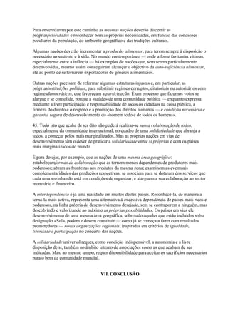 Para enveredarem por este caminho as mesmas nações deverão discernir as própriasprioridades e reconhecer bem as próprias necessidades, em função das condições peculiares da população, do ambiente geográfico e das tradições culturais. 
Algumas nações deverão incrementar a produção alimentar, para terem sempre à disposição o necessário ao sustento e à vida. No mundo contemporâneo — onde a fome faz tantas vítimas, especialmente entre a infância — há exemplos de nações que, sem serem particularmente desenvolvidas, mesmo assim conseguiram alcançar o objectivo da auto-suficiência alimentar, até ao ponto de se tornarem exportadoras de géneros alimentícios. 
Outras nações precisam de reformar algumas estruturas injustas e, em particular, as própriasinstituições políticas, para substituir regimes corruptos, ditatoriais ou autoritários com regimesdemocráticos, que favoreçam a participação. É um processo que fazemos votos se alargue e se consolide, porque a «saúde» de uma comunidade política — enquanto expressa mediante a livre participação e responsabilidade de todos os cidadãos na coisa pública, a firmeza do direito e o respeito e a promoção dos direitos humanos — é condição necessária e garantia segura de desenvolvimento do «homem todo e de todos os homens». 
45. Tudo isto que acaba de ser dito não poderá realizar-se sem a colaboração de todos, especialmente da comunidade internacional, no quadro de uma solidariedade que abranja a todos, a começar pelos mais marginalizados. Mas as próprias nações em vias de desenvolvimento têm o dever de praticar a solidariedade entre si próprias e com os países mais marginalizados do mundo. 
É para desejar, por exemplo, que as nações de uma mesma área geográfica: estabeleçamformas de colaboração que as tornem menos dependentes de produtores mais poderosos; abram as fronteiras aos produtos da mesma zona; examinem as eventuais complementaridades das produções respectivas; se associem para se dotarem dos serviços que cada uma sozinha não está em condições de organizar; e alarguem a sua colaboração ao sector monetário e financeiro. 
A interdependência é já uma realidade em muitos destes países. Reconhecê-la, de maneira a torná-la mais activa, representa uma alternativa à excessiva dependência de países mais ricos e poderosos, na linha própria do desenvolvimento desejado, sem se contraporem a ninguém, mas descobrindo e valorizando ao máximo as próprias possibilidades. Os países em vias cle desenvolvimento de uma mesma área geográfica, sobretudo aqueles que estão incluídos sob a designação «Sul», podem e devem constituir — como já se começa a fazer com resultados prometedores — novas organizações regionais, inspiradas em critérios de igualdade, liberdade e participação no concerto das nações. 
A solidariedade universal requer, como condição indispensável, a autonomia e a livre disposição de si, também no âmbito interno de associações como as que acabam de ser indicadas. Mas, ao mesmo tempo, requer disponibilidade para aceitar os sacrifícios necessários para o bem da comunidade mundial. 
VII. CONCLUSÃO  