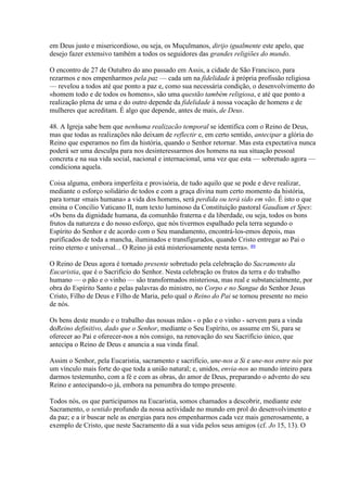 em Deus justo e misericordioso, ou seja, os Muçulmanos, dirijo igualmente este apelo, que desejo fazer extensivo também a todos os seguidores das grandes religiões do mundo. 
O encontro de 27 de Outubro do ano passado em Assis, a cidade de São Francisco, para rezarmos e nos empenharmos pela paz — cada um na fidelidade à própria profissão religiosa — revelou a todos até que ponto a paz e, como sua necessária condição, o desenvolvimento do «homem todo e de todos os homens», são uma questão também religiosa, e até que ponto a realização plena de uma e do outro depende da fidelidade à nossa vocação de homens e de mulheres que acreditam. É algo que depende, antes de mais, de Deus. 
48. A Igreja sabe bem que nenhuma realizacão temporal se identifica com o Reino de Deus, mas que todas as realizações não deixam de reflectir e, em certo sentido, antecipar a glória do Reino que esperamos no fim da história, quando o Senhor retornar. Mas esta expectativa nunca poderá ser uma desculpa para nos desinteressarmos dos homens na sua situação pessoal concreta e na sua vida social, nacional e internacional, uma vez que esta — sobretudo agora — condiciona aquela. 
Coisa alguma, embora imperfeita e provisória, de tudo aquilo que se pode e deve realizar, mediante o esforço solidário de todos e com a graça divina num certo momento da história, para tornar «mais humana» a vida dos homens, será perdida ou terá sido em vão. É isto o que ensina o Concilio Vaticano II, num texto luminoso da Constituição pastoral Gaudium et Spes: «Os bens da dignidade humana, da comunhão fraterna e da liberdade, ou seja, todos os bons frutos da natureza e do nosso esforço, que nós tivermos espalhado pela terra segundo o Espírito do Senhor e de acordo com o Seu mandamento, encontrá-los-emos depois, mas purificados de toda a mancha, iluminados e transfigurados, quando Cristo entregar ao Pai o reino eterno e universal... O Reino já está misteriosamente nesta terra». 89 
O Reino de Deus agora é tornado presente sobretudo pela celebração do Sacramento da Eucaristia, que é o Sacrifício do Senhor. Nesta celebração os frutos da terra e do trabalho humano — o pão e o vinho — são transformados misteriosa, mas real e substancialmente, por obra do Espírito Santo e pelas palavras do ministro, no Corpo e no Sangue do Senhor Jesus Cristo, Filho de Deus e Filho de Maria, pelo qual o Reino do Pai se tornou presente no meio de nós. 
Os bens deste mundo e o trabalho das nossas mãos - o pão e o vinho - servem para a vinda doReino definitivo, dado que o Senhor, mediante o Seu Espírito, os assume em Si, para se oferecer ao Pai e oferecer-nos a nós consigo, na renovação do seu Sacrifício único, que antecipa o Reino de Deus e anuncia a sua vinda final. 
Assim o Senhor, pela Eucaristia, sacramento e sacrifício, une-nos a Si e une-nos entre nós por um vínculo mais forte do que toda a união natural; e, unidos, envia-nos ao mundo inteiro para darmos testemunho, com a fé e com as obras, do amor de Deus, preparando o advento do seu Reino e antecipando-o já, embora na penumbra do tempo presente. 
Todos nós, os que participamos na Eucaristia, somos chamados a descobrir, mediante este Sacramento, o sentido profundo da nossa actividade no mundo em prol do desenvolvimento e da paz; e a ir buscar nele as energias para nos empenharmos cada vez mais generosamente, a exemplo de Cristo, que neste Sacramento dá a sua vida pelos seus amigos (cf. Jo 15, 13). O  