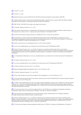 28. Cf. ibid, 53: l.c., p. 283. 29. Cf. ibid, 76: l.c., p. 295. 30. Os decénios referem-se aos anos de 1960-1970 e de 1970-1980; está a decorrer actualmente o terceiro decénio ( 1980-1990) . 31. A expressão «Quarto mundo» é usada não só ocasionalmente para designar os países ditos menos avançados (PMA), mas também e sobretudo para designar as faixas de grande ou extrema pobreza dos países de médio e alto rendimento. 32. CONC. ECUM. VATICANO II, Const. dogm. sobre a Igreja Lumen Gentium, 1. 33. Cf. Carta Enc. Populorum Progressio, 33: l.c., p. 273. 34. Como é sabido, a Santa Sé associou-se à celebração deste Ano Internacional, com um especial documento da Pontifícia Comissão «Iustitia et Pax»: Que fizeste do teu irmão sem-tecto? - A Igreja perante a falta de habitações (27 de Dezembro de 1987). 35. Cf. PAULO VI, Carta Apost. Octogesima Adveniens ( 14 de Maio de 1971), 8-9: AAS 63 (1971), pp. 406-408. 36. O recente Etude sur l'économie mondiale 1987, publicado pelas Nações Unidas, contém os últimos dados a este respeito (cf. pp. 8-9). A percentagem dos desempregados nos países desenvolvidos, em economia de mercado, passou de 3 por cento da força de trabalho em 1970 para 8 por cento em 1986. Actualmente, o número dos desempregados eleva-se a 29 milhões. 37. Carta Enc. Laborem Exercens ( 14 de Setembro de 1981 ) 18: AAS 73 (1981), pp. 624-625. 38. Ao serviço da comunidade humana: uma consideração ética da dívida internacional (27 de Dezembro de 1986). 39. Carta Enc. Populorum Progressio, 54: l.c., pp. 283-284: «Os países em vias de desenvolvimento já não correrão o risco de ficarem sobrecarregados de dívidas, cuja amortização e juros absorvem o melhor dos seus lucros. Os juros e a duração dos empréstimos podem ser organizados de maneira suportável para uns e para outros, equilibrando os donativos gratuitos e os empréstimos sem juros ou a taxa mínima, com a duração das amortizações». 40. Cf. a «Apresentação» do Documento: Ao serviço da comunidade humana: uma consideração ética da dívida internacional (27 de Dezembro de 1986). 41. Cf. Carta Enc. Populorum Progressio, 53: l.c., p. 283. 42. Ao serviço da comunidade humana: uma consideração ética da dívida internacional (27 de Dezembro de 1986), III.2.1. 43. Cf. Carta Enc. Populorum Progressio, 20-21: l.c., pp. 267-268. 44. Homilia em Drogheda, Irlanda (29 de Setembro de 1979), 5: AAS 71 (1979), II, p. 1079. 45. Cf. Carta Enc. Populorum Progressio, 37: l.c., pp. 275-276. 46. Cf. Exort. Apost. Familiaris Consortio (22 de Novembro de 1981), especialmente o n. 30: AAS 74 (1982), pp. 115-117. 47. Cf. Droits de l'homme, Recueil d'instruments internationaux, Nations Unies, New York 1983. JOÃO PAULO II, Carta Enc. Redemptor Hominis(4 de Março de 1979), 17: AAS 71 (1979), p. 296 48. Cf. CONC. ECUM. VATICANO II, Const. past. sobre a Igreja no mundo contemporâneo Gaudium et Spes, 78; PAULO VI, Carta Enc.Populorum Progressio, 76: l.c., pp. 294-295: «Combater a miséria e lutar contra a injustiça é promover não só o bem-estar, mas também o progresso humano e espiritual de todos e, portanto, o bem comum da humanidade. A paz... constrói-se, dia a dia, na busca de uma ordem querida por Deus, que traz consigo uma justiça mais perfeita entre os homens». 49. Cf. Exort. Apost. Familiaris Consortio (22 de Novembro de 1981), 6: AAS 74 (1982), p. 88: «A história não é simplesmente um progresso necessário para o melhor, mas sim um acontecimento de liberdade e, mais ainda, um combate entre liberdades ...». 50. Foi por este motivo que se julgou preferível usar no texto desta Encíclica a palavra «desenvolvimento» em vez da palavra «progresso», procurando contudo dar à palavra «desenvolvimento» o sentido mais pleno. 51. Carta Enc. Populorum Progressio, 19: l.c., pp. 266-267: «Tanto para os povos como para as pessoas, "ter" mais não é o fim último. Todo e qualquer crescimento é ambivalente... A busca exclusiva do ter torna-se então um obstáculo ao crescimento do ser e opõe-se à sua verdadeira grandeza: tanto para as nações como para as pessoas, a avareza é a forma mais evidente do subdesenvolvimento moral»; cf., também de PAULO VI, Carta Apost.Octogesima Adveniens (14 de Maio de 1971), 9: AAS 63 (1971), pp. 407-408. 52. Cf. Const. past. sobre a Igreja no mundo contemporâneo Gaudium et Spes, 35; PAULO Vl, Alocução ao Corpo Diplomático (7 de Janeiro de  