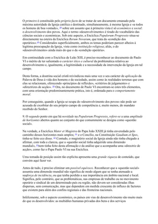 O primeiro é constituído pelo próprio facto de se tratar de um documento emanado pela máxima autoridade da Igreja católica e destinado, simultaneamente, à mesma Igreja e «a todos os homens de boa vontade», 18 sobre um assunto que à primeira vista é só económico e social: o desenvolvimento dos povos. Aqui o termo «desenvolvimento» é tirado do vocabulário das ciências sociais e económicas. Sob este aspecto, a Encíclica Populorum Progressio situa-se directamente na esteira da Encíclica Rerum Novarum, que trata da «condição dos operários».19 Considerados superficialmente, ambos os temas poderiam parecer alheios à legítima preocupação da Igreja, vista como instituição religiosa; aliás, o do «desenvolvimento» ainda mais do que o da «condição operária». 
Em continuidade com a Encíclica de Leão XIII, é preciso reconhecer ao documento de Paulo VI o mérito de ter salientado o carácter ético e cultural da problemática relativa ao desenvolvimento e, igualmente, a legitimidade e a necessidade da intervenção da Igreja em tal campo. 
Desta forma, a doutrina social cristã reivindicou mais uma vez o seu carácter de aplicação da Palavra de Deus à vida dos homens e da sociedade, assim como às realidades terrenas que com elas se relacionam, oferecendo «princípios de reflexão», «critérios de julgamento» e «directrizes de acção». 20 Ora, no documento de Paulo VI encontram-se estes três elementos, com uma orientação predominantemente prática, isto é, ordenada para o comportamento moral. 
Por conseguinte, quando a Igreja se ocupa do «desenvolvimento dos povos» não pode ser acusada de exorbitar do seu próprio campo de competência e, muito menos, do mandato recebido do Senhor. 
9. O segundo ponto em que há novidade na Populorum Progressio, refere-se a uma amplitude de horizontes abertos quanto ao conjunto do que comummente se designa como «questão social». 
Na verdade, a Encíclica Mater et Magistra do Papa João XXIII já tinha enveredado pelo caminho desses horizontes mais amplos; 21 e o Concílio, na Constituição Gaudium et Spes, tinha-se feito eco disso. 22 Contudo, o magistério social da Igreja ainda não tinha chegado a afirmar, com toda a clareza, que a «questão social tinha adquirido uma dimensão mundial», 23nem tinha feito desta afirmação e da análise que a acompanha uma «directriz de acção», como faz o Papa Paulo VI na sua Encíclica. 
Uma tomada de posição assim tão explícita apresenta uma grande riqueza de conteúdo, que convém aqui fazer ver. 
Antes de tudo, é preciso eliminar um possível equívoco. Reconhecer que a «questão social» assumiu uma dimensão mundial não significa de modo algum que se tenha atenuado a suaforça de incidência, ou que tenha perdido a sua importância em âmbito nacional e local. Significa, pelo contrário, que as problemáticas, nas empresas de trabalho ou no movimento operário e sindical de um determinado país ou região, não devem ser consideradas ilhas dispersas, sem comunicação, mas que dependem em medida crescente do influxo de factores que existem para além dos confins regionais e das fronteiras nacionais. 
Infelizmente, sob o aspecto económico, os países em vias de desenvolvimento são muito mais do que os desenvolvidos: as multidões humanas privadas dos bens e dos serviços  