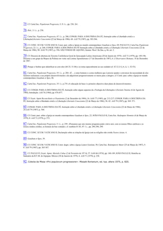 75. Cf. Carta Enc. Populorum Progressio, 3; 9: l.c., pp. 258. 261. 76. Ibid., 3: l.c., p. 258. 77. Carta Enc. Populorum Progressio, 47: l.c., p. 280; CONGR. PARA A DOUTRINA DA FÉ, Instrução sobre a Liberdade cristã e a LibertaçãoLibertatis Conscientia (22 de Março de 1986), 68: AAS 79 (1987), pp. 583-584. 78. Cf. CONC. ECUM. VATICANO II, Const. past. sobre a Igreja no mundo contemporâneo Gaudium et Spes, 69; PAULO VI, Carta Enc.Populorum Progressio, 22: l.c., p. 268; CONGR. PARA A DOUTRINA DA FÉ Instrução sobre a Liberdade cristã e a Libertação Libertatis Conscientia (22 de Março de 1986), 90: AAS 79 (1987), p. 594; SÃO TOMÁS DE AQUINO, Summa Theol. IIa IIae, q. 66, art. 2. 79. Cf. Discurso de abertura da Terceira Conferência Geral do Episcopado Latino-Americano (28 de Janeiro de 1979): AAS 71 (1979), pp. 189-196; Discurso a um grupo de Bispos da Polónia em visita «ad Limina Apostolorum» (17 de Dezembro de 1987), 6: L'Osservatore Romano, 18 de Dezembro de 1987. 80. Porque o Senhor quis identificar-se com eles (Mt 25, 31-46) e os toma especialmente ao seu cuidado (cf. Sl 12 [11], 6; Lc 1, 52-53). 81. Carta Enc. Populorum Progressio, 55: l.c., p. 284: «É ... a estes homens e a estas mulheres que é preciso ajudar e convencer da necessidade de eles mesmos realizarem o seu próprio desenvolvimento e de adquirirem progressivamente os meios para o atingir»; cf. Const. past. sobre a Igreja no mundo contemporâneo Gaudium et Spes, 86. 82. Carta Enc. Populorum Progressio, 35: l.c, p 274 «A educação de base é o primeiro objectivo dum plano de desenvolvimento». 83. Cf. CONGR. PARA A DOUTRINA DA FÉ, Instrução sobre alguns aspectos da «Teologia da Libertação» Libertatis Nuntius (6 de Agosto de 1984), Introdução: AAS 76 (1984), pp. 876-877. 84. Cf. Exort. Apost Reconciliatio et Paenitentia (2 de Dezembro de 1984), 16: AAS 77 (1985), pp. 213-217; CONGR. PARA A DOUTRINA DA FÉ, Instrução sobre a liberdade cristã e a Libertação Libertatis Conscientia (22 de Março de 1986), 38; 42: AAS 79 (1987), pp. 569. 571. 85. CONGR. PARA A DOUTRINA DA FÉ, Instrução sobre a Liberdade cristã e a Libertação Libertatis Conscientia (22 de Março de 1986), 24:AAS 79 (1987), p. 564. 86. Cf. Const. past. sobre a Igreja no mundo contemporâneo Gaudium et Spes, 22; JOÃO PAULO II, Carta Enc. Redemptor Hominis (4 de Março de 1979), 8: AAS 71 (1979), p. 272. 87. Carta Enc. Populorum Progressio, 5: l.c., p. 259: «Pensamos que este mesmo programa pode e deve unir, com os nossos filhos católicos e os nossos irmãos cristãos, os homens de boa vontade»; cf. também 81-83, 87: l.c., pp. 296-298; 299. 88. Cf. CONC. ECUM. VATICANO II, Declaração sobre as relações da Igreja com as religiões não cristãs Nostra Aetate, 4. 89. Gaudium et Spes, 39. 90. Cf. CONC. ECUM. VATICANO II, Const. dogm. sobre a Igreja Lumen Gentium, 58; Carta Enc. Redemptoris Mater (25 de Março de 1987), 5- 6: AAS 79 (1987), pp. 365-367. 91. Cf. PAULO Vl, Exort. Apost. Marialis Cultus (2 de Fevereiro de 197 4), 37: AAS 66 (1974), pp. 148-149; JOÃO PAULO II, Homilia no Santuário da B.V.M. de Zapopan, México (30 de Janeiro de 1979), 4: AAS 71 (1979), p. 230. 92. Colecta da Missa «Pro populorum progressione»: Missale Romanum, ed. typ. altera 1975, p. 820. 
