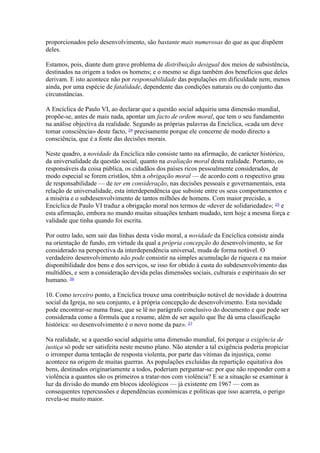 proporcionados pelo desenvolvimento, são bastante mais numerosas do que as que dispõem deles. 
Estamos, pois, diante dum grave problema de distribuição desigual dos meios de subsistência, destinados na origem a todos os homens; e o mesmo se diga também dos benefícios que deles derivam. E isto acontece não por responsabilidade das populações em dificuldade nem, menos ainda, por uma espécie de fatalidade, dependente das condições naturais ou do conjunto das circunstâncias. 
A Encíclica de Paulo VI, ao declarar que a questão social adquiriu uma dimensão mundial, propõe-se, antes de mais nada, apontar um facto de ordem moral, que tem o seu fundamento na análise objectiva da realidade. Segundo as próprias palavras da Encíclica, «cada um deve tomar consciência» deste facto, 24 precisamente porque ele concerne de modo directo a consciência, que é a fonte das decisões morais. 
Neste quadro, a novidade da Encíclica não consiste tanto na afirmação, de carácter histórico, da universalidade da questão social, quanto na avaliação moral desta realidade. Portanto, os responsáveis da coisa pública, os cidadãos dos países ricos pessoalmente considerados, de modo especial se forem cristãos, têm a obrigação moral — de acordo com o respectivo grau de responsabilidade — de ter em consideração, nas decisões pessoais e governamentais, esta relação de universalidade, esta interdependência que subsiste entre os seus comportamentos e a miséria e o subdesenvolvimento de tantos milhões de homens. Com maior precisão, a Encíclica de Paulo VI traduz a obrigação moral nos termos de «dever de solidariedade»; 25 e esta afirmação, embora no mundo muitas situações tenham mudado, tem hoje a mesma força e validade que tinha quando foi escrita. 
Por outro lado, sem sair das linhas desta visão moral, a novidade da Encíclica consiste ainda na orientação de fundo, em virtude da qual a própria concepção do desenvolvimento, se for considerado na perspectiva da interdependência universal, muda de forma notável. O verdadeiro desenvolvimento não pode consistir na simples acumulação de riqueza e na maior disponibilidade dos bens e dos serviços, se isso for obtido à custa do subdesenvolvimento das multidões, e sem a consideração devida pelas dimensões sociais, culturais e espirituais do ser humano. 26 
10. Como terceiro ponto, a Encíclica trouxe uma contribuição notável de novidade à doutrina social da Igreja, no seu conjunto, e à própria concepção de desenvolvimento. Esta novidade pode encontrar-se numa frase, que se lê no parágrafo conclusivo do documento e que pode ser considerada como a fórmula que a resume, além de ser aquilo que lhe dá uma classificação histórica: «o desenvolvimento é o novo nome da paz». 27 
Na realidade, se a questão social adquiriu uma dimensão mundial, foi porque a exigência de justiça só pode ser satisfeita neste mesmo plano. Não atender a tal exigência poderia propiciar o irromper duma tentação de resposta violenta, por parte das vítimas da injustiça, como acontece na origem de muitas guerras. As populações excluídas da repartição equitativa dos bens, destinados originariamente a todos, poderiam perguntar-se: por que não responder com a violência a quantos são os primeiros a tratar-nos com violência? E se a situação se examinar à luz da divisão do mundo em blocos ideológicos — já existente em 1967 — com as consequentes repercussões e dependências económicas e políticas que isso acarreta, o perigo revela-se muito maior.  