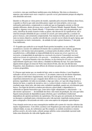económico, mas que contribuem também para criar distâncias. São éstes os elementos e aspectos, que tornam muito mais complexa a questão social, precisamente porque ela adquiriu uma dimensão universal. 
Quando se olha para as várias partes do mundo, separadas pela crescente distância desse fosso, e quando se observa que cada uma delas parece seguir um rumo próprio, com as suas realizações particulares, compreende-se a razão por que na linguagem corrente se fala de mundos diferentes, dentro do nosso único mundo: Primeiro Mundo, Segundo Mundo, Terceiro Mundo e, algumas vezes, Quarto Mundo. 31 Expressões como estas, que não pretendem, por certo, classificar de modo exaustivo todos os países, não deixam de ser significativas: são o sinal da sensação difundida de que a unidade do mundo, por outras palavras, a unidade do género humano, está seriamente comprometida. Esta maneira de falar, para além do seu valor mais ou menos objectivo, encobre sem dúvida um conteúdo moral, diante do qual a Igreja, que é «sacramento ou sinal e instrumento... da unidade de todo o género humano», 32 não pode ficar indiferente. 
15. O quadro que acaba de se ser traçado ficaria porém incompleto, se aos «índices económicos e sociais» do subdesenvolvimento não se juntassem outros índices, igualmente negativos e até mesmo mais preocupantes, a começar pelos do plano cultural. Tais são: oanalfabetismo, a dificuldade ou impossibilidade de ter acesso aos níveis superiores de instrução, a incapacidade de participar na construção da própria Comunidade nacional, asdiversas formas de exploração e de opressão — económicas, sociais, políticas e também religiosas — da pessoa humana e dos seus direitos, as discriminações de todos os tipos, especialmente aquela que é mais odiosa, a fundada na diferença de raça. Se é para lamentar alguma destas pragas em áreas do Norte mais desenvolvido, elas são sem dúvida mais frequentes, mais duradouras e mais difíceis de eliminar nos países em vias de desenvolvimento e menos progredidos. 
E é forçoso aqui anotar que, no mundo de hoje, entre os outros direitos, é com frequência sufocado o direito de iniciativa económica. E, no entanto, trata-se de um direito importante, não só para os indivíduos singularmente, mas de igual modo para o bem comum. A experiência demonstra-nos que a negação deste direito ou a sua limitação, em nome de uma pretensa «igualdade» de todos na sociedade, é algo que reduz, se é que não chega mesmo a destruir de facto, o espírito de iniciativa, isto é, a subjectividade criadora do cidadão. Como resultado surge, deste jeito, não tanto uma verdadeira igualdade, quanto um «nivelamento para baixo». Em lugar da iniciativa criadora prevalecem a passividade, a dependência e a submissão ao aparato burocrático que, como único órgão «disponente» e «decisional» — se não mesmo «possessor» — da totalidade dos bens e dos meios de produção, faz com que todos fiquem numa posição de dependência quase absoluta, que é semelhante à tradicional dependência do operário-proletário do capitalismo. Ora isto gera um sentimento de frustração ou desespero e predispõe para o desinteresse pela vida nacional, impelindo muitas pessoas para a emigração e favorecendo em todo o caso uma espécie de emigração «psicológica». 
Uma situação assim tem as suas consequências também sob o ponto de vista dos «direitos das nações singularmente». Com efeito, acontece com frequência que uma nação é privada da sua subjectividade, ou seja, da «soberania» que lhe compete, no sentido económico e mesmo político-social e, de certo modo, cultural, porque adstrita a uma comunidade nacional onde todas estas dimensões da vida estão ligadas entre si.  