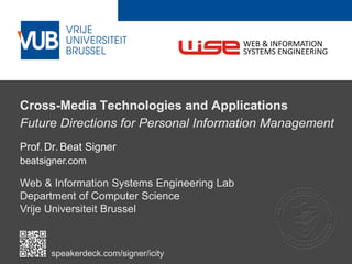 2 December 2005
Cross-Media Technologies and Applications
Future Directions for Personal Information Management
Prof.Dr.Beat Signer
beatsigner.com
Web & Information Systems Engineering Lab
Department of Computer Science
Vrije Universiteit Brussel
WEB & INFORMATION
SYSTEMS ENGINEERING
speakerdeck.com/signer/icity
 