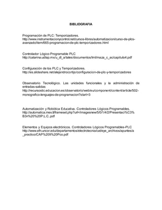 BIBLIOGRAFIA 
Programación de PLC: Temporizadores. 
http://www.instrumentacionycontrol.net/cursos-libres/automatizacion/curso-de-plcs-avanzado/ 
item/665-programacion-de-plc-temporizadores.html 
Controlador Lógico Programable PLC 
http://catarina.udlap.mx/u_dl_a/tales/documentos/lmt/maza_c_ac/capitulo4.pdf 
Configuración de los PLC y Temporizadores. 
http://es.slideshare.net/alejandrocortijo/configuracion-de-plc-y-temporizadores 
Observatorio Tecnológico. Las unidades funcionales y la administración de 
entradas-salidas 
http://recursostic.educacion.es/observatorio/web/eu/component/content/article/502- 
monografico-lenguajes-de-programacion?start=3 
Automatización y Robótica Educativa. Controladores Lógicos Programables. 
http://automatica.mex.tl/frameset.php?url=/imagesnew/5/0/1/4/2/Presentaci%C3% 
B3n%20%20P.L.C..pdf 
Elementos y Equipos electrónicos. Controladores Lógicos Programables-PLC 
http://www.efn.uncor.edu/departamentos/electrotecnia/cat/eye_archivos/apuntes/a 
_practico/CAP%209%20Pco.pdf 

