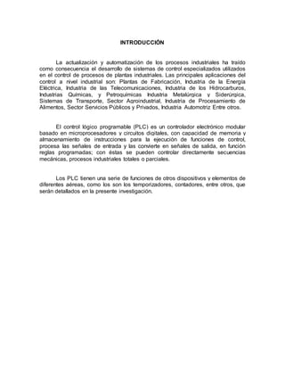 INTRODUCCIÓN 
La actualización y automatización de los procesos industriales ha traído 
como consecuencia el desarrollo de sistemas de control especializados utilizados 
en el control de procesos de plantas industriales. Las principales aplicaciones del 
control a nivel industrial son: Plantas de Fabricación, Industria de la Energía 
Eléctrica, Industria de las Telecomunicaciones, Industria de los Hidrocarburos, 
Industrias Químicas, y Petroquímicas Industria Metalúrgica y Siderúrgica, 
Sistemas de Transporte, Sector Agroindustrial, Industria de Procesamiento de 
Alimentos, Sector Servicios Públicos y Privados, Industria Automotriz Entre otros. 
El control lógico programable (PLC) es un controlador electrónico modular 
basado en microprocesadores y circuitos digitales, con capacidad de memoria y 
almacenamiento de instrucciones para la ejecución de funciones de control, 
procesa las señales de entrada y las convierte en señales de salida, en función 
reglas programadas; con éstas se pueden controlar directamente secuencias 
mecánicas, procesos industriales totales o parciales. 
Los PLC tienen una serie de funciones de otros dispositivos y elementos de 
diferentes aéreas, como los son los temporizadores, contadores, entre otros, que 
serán detallados en la presente investigación. 
 
