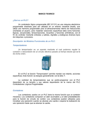 MARCO TEORICO 
¿Qué es un PLC? 
Un controlador lógico programable (IEC 61131) es una máquina electrónica 
programable diseñada para ser utilizada en un entorno industrial (hostil), que 
utiliza una memoria programable para el almacenamiento interno de instrucciones 
orientadas al usuario, para implantar soluciones especificas tales como funciones 
lógicas, secuenciales, temporizaciones, recuentos y funciones aritméticas, con el 
fin de controlar mediante entradas y salidas, digitales y analógicas diversos tipos 
de máquinas o procesos. 
Descripción de Módulos Funcionales de un PLC: 
Temporizadores 
Un temporizador es un aparato mediante el cual podemos regular la 
conexión o desconexión de un circuito eléctrico pasado un tiempo desde que se le 
dio dicha orden. 
En el PLC la función “Temporizador” permite mandar con retardo, acciones 
especificas. Esta función se designa generalmente con la letra T. 
La cantidad de temporizadores que se podrá programar con el PLC 
dependerá de su tamaño y sus valores dependerán de la marca del PLC 
Controladores Lógicos Programables 
Contadores 
Los contadores usados en un PLC tiene la misma función que un contador 
mecánico. Los contadores comparan un valor acumulado y un valor preestablecido 
para la función de circuito de control. Los contadores pueden utilizados para 
inicializar una operación cuando se alcanza una cuenta o esperar la realización de 
una operación hasta que se alcanza la cuenta. 
 