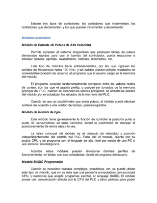 Existen tres tipos de contadores: los contadores que incrementan, los 
contadores que decrementan y los que pueden incrementar y decrementar. 
Módulos especiales 
Modulo de Entrada de Pulsos de Alta Velocidad 
Permite conectar al sistema dispositivos que producen trenes de pulsos 
demasiado rápidos para que el barrido del controlador, pueda reaccionar o 
efectuar conteos, ejemplo, caudalímetro, turbinas, tacómetros, etc. 
Este tipo de módulos tiene entradas/salidas, por las que ingresan las 
señales de frecuencias hasta 100 Khz., y las salidas pueden adopta resultados de 
conexión/desconexión de acuerdo al programa que el usuario carga en la memoria 
del modulo. 
El programa consiste fundamentalmente comparar entre los valores reales 
de conteo, con los que el usuario prefija, o pueden ser tomados de la memoria 
principal del PLC, cuando se alcanzan los valores prefijados, se activan las salidas 
del módulo y/o se actualizan los estados de la memoria del PLC. 
Cuando se usa un caudalímetro que envía pulsos, el módulo puede efectuar 
conteos de acuerdo a una unidad de tiempo, pulsos/segundos. 
Modulo de Control de Ejes 
Este módulo tiene generalmente la función de controlar la posición punto a 
punto de servomotores en lazos cerrados, tienen la posibilidad de manejar el 
posicionamiento de varios ejes a la vez. 
La tarea principal del módulo es el cómputo de velocidad y posición 
independientemente del barrido del PLC. Para ello el modulo, cuenta con su 
propia CPU y se programa con el lenguaje de alto nivel por medio de una PC o 
una terminal sin inteligencia. 
Además estos módulos pueden almacenar distintos perfiles de 
funcionamiento en tablas que son consultadas desde el programa del usuario. 
Modulo BASIC Programable 
Cuando se necesitan cálculos complejos, estadística, etc. se puede utilizar 
este tipo de módulo, que no es más que una pequeña computadora con su propia 
CPU, y memorias que acepta programas escritos en lenguaje BASIC. El módulo 
posee una comunicación directa con la CPU del PLC y otros pórticos para poder 
 