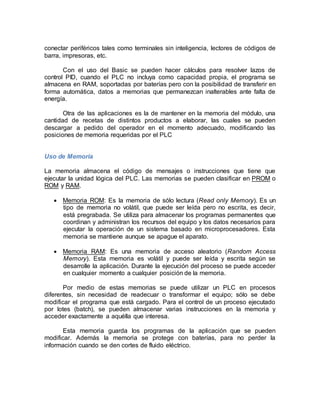 conectar periféricos tales como terminales sin inteligencia, lectores de códigos de 
barra, impresoras, etc. 
Con el uso del Basic se pueden hacer cálculos para resolver lazos de 
control PID, cuando el PLC no incluya como capacidad propia, el programa se 
almacena en RAM, soportadas por baterías pero con la posibilidad de transferir en 
forma automática, datos a memorias que permanezcan inalterables ante falta de 
energía. 
Otra de las aplicaciones es la de mantener en la memoria del módulo, una 
cantidad de recetas de distintos productos a elaborar, las cuales se pueden 
descargar a pedido del operador en el momento adecuado, modificando las 
posiciones de memoria requeridas por el PLC 
Uso de Memoria 
La memoria almacena el código de mensajes o instrucciones que tiene que 
ejecutar la unidad lógica del PLC. Las memorias se pueden clasificar en PROM o 
ROM y RAM. 
 Memoria ROM: Es la memoria de sólo lectura (Read only Memory). Es un 
tipo de memoria no volátil, que puede ser leída pero no escrita, es decir, 
está pregrabada. Se utiliza para almacenar los programas permanentes que 
coordinan y administran los recursos del equipo y los datos necesarios para 
ejecutar la operación de un sistema basado en microprocesadores. Esta 
memoria se mantiene aunque se apague el aparato. 
 Memoria RAM: Es una memoria de acceso aleatorio (Random Access 
Memory). Esta memoria es volátil y puede ser leída y escrita según se 
desarrolle la aplicación. Durante la ejecución del proceso se puede acceder 
en cualquier momento a cualquier posición de la memoria. 
Por medio de estas memorias se puede utilizar un PLC en procesos 
diferentes, sin necesidad de readecuar o transformar el equipo; sólo se debe 
modificar el programa que está cargado. Para el control de un proceso ejecutado 
por lotes (batch), se pueden almacenar varias instrucciones en la memoria y 
acceder exactamente a aquélla que interesa. 
Esta memoria guarda los programas de la aplicación que se pueden 
modificar. Además la memoria se protege con baterías, para no perder la 
información cuando se den cortes de fluido eléctrico. 
 