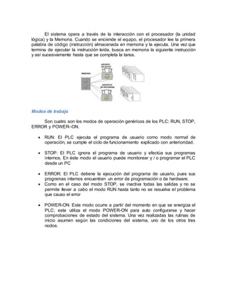 El sistema opera a través de la interacción con el procesador (la unidad 
lógica) y la Memoria. Cuando se enciende el equipo, el procesador lee la primera 
palabra de código (instrucción) almacenada en memoria y la ejecuta. Una vez que 
termina de ejecutar la instrucción leída, busca en memoria la siguiente instrucción 
y así sucesivamente hasta que se completa la tarea. 
Modos de trabajo 
Son cuatro son los modos de operación genéricos de los PLC: RUN, STOP, 
ERROR y POWER–ON. 
 RUN: El PLC ejecuta el programa de usuario como modo normal de 
operación, se cumple el ciclo de funcionamiento explicado con anterioridad. 
 STOP: El PLC ignora el programa de usuario y efectúa sus programas 
internos. En éste modo el usuario puede monitorear y / o programar el PLC 
desde un PC 
 ERROR: El PLC detiene la ejecución del programa de usuario, pues sus 
programas internos encuentran un error de programación o de hardware. 
 Como en el caso del modo STOP, se inactiva todas las salidas y no se 
permite llevar a cabo el modo RUN hasta tanto no se resuelva el problema 
que causo el error 
 POWER-ON: Este modo ocurre a partir del momento en que se energiza el 
PLC; este utiliza el modo POWER-ON para auto configurarse y hacer 
comprobaciones de estado del sistema. Una vez realizadas las rutinas de 
inicio asumen según las condiciones del sistema, uno de los otros tres 
nodos. 
 