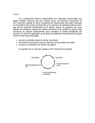 Ciclos 
Los controladores lógicos programables son máquinas secuenciales que 
deben modelar sistemas que son, muchas veces, de evolución concurrente. El 
PLC entonces, ejecuta en forma correlativa las instrucciones que están indicadas 
en el programa del usuario almacenado en su memoria. En general podemos decir 
que lee las entradas provenientes de la planta, ejecuta el programa con esos 
valores de entradas y genera las salidas (acciones) que controlan la planta. Esta 
secuencia se ejecuta continuamente para conseguir el control actualizado del 
proceso. En términos generales, la secuencia de operación del autómata se puede 
dividir en tres fases principales: 
 Lectura de señales desde la interfaz de entrada 
 Procesado del programa para la obtención de las señales de control 
 Escritura de señales de la interfaz de salidas 
Un ejemplo de un ciclo que cumple un PLC tenemos el siguiente: 
 