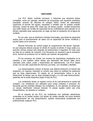 DISCUSION 
Los PLC deben controlar procesos o máquinas que requieren tareas 
complejas, como por ejemplo, resolución de ecuaciones que requieren aritmética 
avanzada, emisión de informes en códigos ASCII, control de velocidades 
superiores al barrido del equipo, repuestas a señales que no pueden aceptar 
demoras, control de lazos PID, estas tipo de tareas pueden resultar limitaciones 
que estén dadas por la falta de capacidad de los controladores para atender en un 
tiempo razonable esas operaciones sin dejar de lado la resolución de la lógica de 
contacto. 
Es por esto, que se diseñaron módulos funcionales, que tienen la capacidad 
propia para el procesamiento de datos con la capacidad de tomar, modificar y 
escribir datos en la memoria. 
Muchas funciones de control exigen la programación del tiempo. Ejemplo: 
en una máquina deberá avanzar el cilindro B cuando el cilindro A haya vuelto a su 
posición normal, aunque solo después de transcurridos 5 segundos. En este caso 
se trata de un retardo de conexión. Con frecuencia es necesario que la activación 
de la, sección se produzca con un retardo por razones de seguridad. 
En los procesos de control, son muchos los dispositivos empleados en la 
industria y que realizan varias tareas que dependen del tiempo tales como 
intervalos para soldar, pintar y tratamientos de calentamiento. Los PLC deben 
contar con una alta capacidad de memoria, por tanto, son versátiles y flexibles. 
Los temporizadores indican el tiempo que deberá transcurrir en función del 
programa y lo expresa mediante un número que indica la cantidad de cadencias 
que se haya seleccionado. El estado de un temporizador indica si ya ha 
transcurrido el tiempo que se haya preseleccionado o si aún está transcurriendo, 
pudiendo ser la señal respectiva según el tipo de PLC. 
Los contadores tienen un registro común en la cual almacena la cuenta del 
contador. Los contadores son utilizados para contar unidades o procesos. Es 
frecuente que los controles trabajen con contadores. Si, por ejemplo, se desea que 
un equipo clasificador coloque siempre 10 piezas iguales sobre una cinta 
transportadora, se necesita un contador. 
En la mayoría de los PLC, los contadores son unidades electrónicas 
contenidas en la unidad central. Las tareas de conteo sencillo, así como también 
la programación de una temporización, pueden solucionarse actualmente con 
prácticamente cualquier PLC. 
 