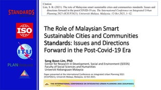 The Role of Malaysian Smart
Sustainable Cities and Communities
Standards: Issues and Directions
Forward in the Post-Covid-19 Era
Seng Boon Lim, PhD
Center for Research in Development, Social and Environment (SEEDS)
Faculty of Social Sciences and Humanities
Universiti Kebangsaan Malaysia
Paper presented at the International Conference on Integrated Urban Planning 2021
(ICIUP2021), Universiti Malaya, Malaysia, 12 Oct 2021.
Citation
Lim, S. B. (2021). The role of Malaysian smart sustainable cities and communities standards: Issues and
directions forward in the post-COVID-19 era. The International Conference on Integrated Urban
Planning 2021 (ICIUP2021), Universiti Malaya, Malaysia, 12 Oct 2021, 1–12.
 