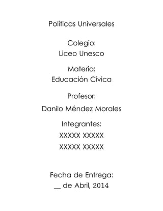 Políticas Universales
Colegio:
Liceo Unesco
Materia:
Educación Cívica
Profesor:
Danilo Méndez Morales
Integrantes:
XXXXX XXXXX
XXXXX XXXXX
Fecha de Entrega:
__ de Abril, 2014
 