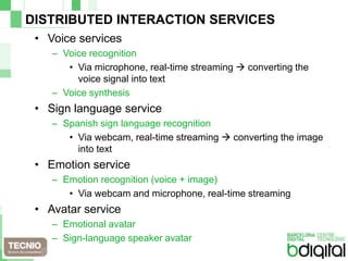 DISTRIBUTED INTERACTION SERVICESVoice servicesVoice recognitionVia microphone, real-time streaming  converting the voice signal into textVoice synthesisSign language serviceSpanish sign language recognitionVia webcam, real-time streaming  converting the image into textEmotion serviceEmotion recognition (voice + image)Via webcam and microphone, real-time streamingAvatar serviceEmotional avatarSign-language speaker avatar