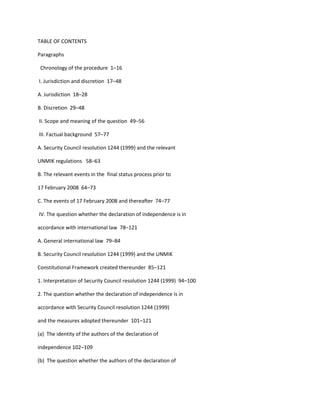 TABLE OF CONTENTS<br />Paragraphs <br />  Chronology of the procedure  1–16 <br /> I. Jurisdiction and discretion  17–48 <br />A. Jurisdiction  18–28 <br />B. Discretion  29–48 <br /> II. Scope and meaning of the question  49–56 <br /> III. Factual background  57–77 <br />A. Security Council resolution 1244 (1999) and the relevant <br />UNMIK regulations   58–63 <br />B. The relevant events in the  final status process prior to <br />17 February 2008  64–73 <br />C. The events of 17 February 2008 and thereafter  74–77 <br /> IV. The question whether the declaration of independence is in <br />accordance with international law  78–121 <br />A. General international law  79–84 <br />B. Security Council resolution 1244 (1999) and the UNMIK <br />Constitutional Framework created thereunder  85–121 <br />1. Interpretation of Security Council resolution 1244 (1999)  94–100 <br />2. The question whether the declaration of independence is in <br />accordance with Security Council resolution 1244 (1999) <br />and the measures adopted thereunder  101–121 <br />(a)  The identity of the authors of the declaration of <br />independence 102–109 <br />(b)  The question whether the authors of the declaration of <br />independence acted in violation of Security Council <br />resolution 1244 (1999) or the measures adopted <br />thereunder 110–121 <br /> V. General conclusion  122 <br />  Operative Clause  123 <br /> ___________INTERNATIONAL COURT OF JUSTICE <br />YEAR 2010 <br /> 2010 <br /> 22 July <br /> General List <br /> No. 141 <br />22 July 2010 <br />ACCORDANCE WITH INTERNATIONAL LAW OF THE UNILATERAL <br />DECLARATION OF INDEPENDENCE IN RESPECT OF KOSOVO <br />Jurisdiction of the Court to give the advisory opinion requested. <br />Article 65, paragraph 1, of the Statute ⎯ Article 96, paragraph 1, of the Charter ⎯ Power <br />of General Assembly to request advisory opinions ⎯ Articles 10 and 11 of the Charter ⎯<br />Contention that General Assembly acted outside its powers under the Charter ⎯ Article 12, <br />paragraph 1, of the Charter ⎯ Authorization to request an advisory opinion not limited by <br />Article 12.  <br /> Requirement that the question on which the Court is requested to give its opinion is a “legal <br />question” ⎯ Contention that the act of making a declaration of independence is governed by <br />domestic constitutional law ⎯ The Court can respond to the question by reference to international <br />law without the need to address domestic law ⎯ The fact that a question has political aspects does <br />not deprive it of its character as a legal question ⎯ The Court is not concerned with the political <br />motives behind a request or the political implications which its opinion may have.  <br /> The Court has jurisdiction to give advisory opinion requested. <br /> *        *<br /> Discretion of the Court to decide whether it should give an opinion. <br /> Integrity of the Court’s judicial function ⎯ Only “compelling reasons” should lead the <br />Court to decline to exercise its judicial function ⎯ The motives of individual States which sponsor  - 2 - <br />a resolution requesting an advisory opinion are not relevant to the Court’s exercise of its <br />discretion ⎯ Requesting organ to assess purpose, usefulness and political consequences of <br />opinion. <br /> Delimitation of the respective powers of the Security Council and the General Assembly ⎯<br />Nature of the Security Council’s involvement in relation to Kosovo ⎯ Article 12 of the Charter <br />does not bar action by the General Assembly in  respect of threats to international peace and <br />security which are before the Security Council ⎯ General Assembly has taken action with regard <br />to the situation in Kosovo. <br /> No compelling reasons for Court to use its discretion not to give an advisory opinion. <br /> *        *<br /> Scope and meaning of the question. <br /> Text of the question in General Assembly resolution 63/3 ⎯ Power of the Court to clarify the <br />question ⎯ No need to reformulate the question posed by the General Assembly ⎯ For the proper <br />exercise of its judicial function, the Court must establish the identity of the authors of the <br />declaration of independence ⎯ No intention by the General Assembly to restrict the Court’s <br />freedom to determine that issue ⎯ The Court’s task is to determine whether or not the declaration <br />was adopted in violation of international law.   <br /> *        *<br /> Factual background. <br /> Framework for interim administration of Kosovo put in place by the Security Council ⎯<br />Security Council resolution 1244 (1999) ⎯ Establishment of the United Nations Interim <br />Administration Mission in Kosovo (UNMIK) ⎯ Role of Special Representative of the <br />Secretary-General ⎯ “Four pillars” of the UNMIK régime ⎯ Constitutional Framework for <br />Provisional Self-Government ⎯ Relations between the Provisional Institutions of Self-Government <br />and the Special Representative of the Secretary-General. <br /> Relevant events in the final status process ⎯ Appointment by Secretary-General of Special <br />Envoy for the future status process for Kosovo ⎯ Guiding Principles of the Contact Group ⎯<br />Failure of consultative process ⎯ Comprehensive Proposal for the Kosovo Status Settlement by <br />Special Envoy ⎯ Failure of negotiations on the future status of Kosovo under the auspices of the <br />Troika ⎯ Elections held for the Assembly of Kosovo on 17 November 2007 ⎯ Adoption of the <br />declaration of independence on 17 February 2008.  <br /> *        *- 3 - <br /> Whether the declaration of independence is in accordance with international law. <br /> No prohibition of declarations of independence according to State practice ⎯ Contention <br />that prohibition of unilateral declarations of independence is implicit in the principle of territorial <br />integrity ⎯ Scope of the principle of territorial integrity is confined to the sphere of relations <br />between States ⎯ No general prohibition may be inferred from the practice of the Security Council <br />with regard to declarations of independence ⎯ Issues relating to the extent of the right of <br />self-determination and the existence of any right of “remedial secession” are beyond the scope of <br />the question posed by the General Assembly. <br /> General international law contains no applicable prohibition of declarations of <br />independence ⎯ Declaration of independence of 17 February 2008 did not violate general <br />international law.   <br /> Security Council resolution 1244 and the Constitutional Framework ⎯<br />Resolution 1244 (1999) imposes international legal obligations and is part of the applicable <br />international law ⎯ Constitutional Framework possesses international legal character ⎯<br />Constitutional Framework is part of specific legal order created pursuant to <br />resolution 1244 (1999) ⎯ Constitutional Framework regulates matters which are the subject of <br />internal law ⎯ Supervisory powers of the Special Representative of the Secretary-General ⎯<br />Security Council resolution 1244 (1999) and the Constitutional Framework were in force and <br />applicable as at 17 February 2008 ⎯ Neither of them contains a clause providing for termination <br />and neither has been repealed ⎯ The Special Representative of the Secretary-General continues to <br />exercise his functions in Kosovo. <br /> Security Council resolution 1244 (1999) and the Constitutional Framework form part of the <br />international law to be considered in replying to the question before the Court. <br /> Interpretation of Security Council resolutions ⎯ Resolution 1244 (1999) established an <br />international civil and security presence in Kosovo ⎯ Temporary suspension of exercise of <br />Serbia’s authority flowing from its continuing sovereignty over the territory of Kosovo ⎯<br />Resolution 1244 (1999) created an interim régime ⎯ Object and purpose of <br />resolution 1244 (1999). <br /> Identity of the authors of the declaration of independence ⎯ Whether the declaration of <br />independence was an act of the Assembly of Kosovo ⎯ Authors of the declaration did not seek to <br />act within the framework of interim self-administration of Kosovo ⎯ Authors undertook to fulfil the <br />international obligations of Kosovo ⎯ No reference in original Albanian text to the declaration <br />being the work of the Assembly of Kosovo ⎯ Silence of the Special Representative of the <br />Secretary-General ⎯ Authors of the declaration of independence acted together in their capacity <br />as representatives of the people of Kosovo outside the framework of the interim administration. <br /> Whether or not the authors of the declaration of independence acted in violation of Security <br />Council resolution 1244 (1999) ⎯ Resolution 1244 (1999) addressed to United Nations Member <br />States and organs of the United Nations ⎯ No specific obligations addressed to other actors ⎯<br />The resolution did not contain any provision dealing with the final status of Kosovo ⎯ Security <br />Council did not reserve for itself the final determination of the situation in Kosovo ⎯ Security <br />Council resolution 1244 (1999) did not bar the authors of the declaration of 17 February 2008 <br />from issuing a declaration of independence ⎯ Declaration of independence did not violate <br />Security Council resolution 1244 (1999). - 4 - <br /> Declaration of independence was not issued by the Provisional Institutions of <br />Self-Government ⎯ Declaration of independence did not violate the Constitutional Framework. <br />Adoption of the declaration of independence did not violate any applicable rule of <br />international law. <br />ADVISORY OPINION<br />Present: President OWADA;   Vice-President TOMKA;   Judges KOROMA, AL-KHASAWNEH,<br />BUERGENTHAL, SIMMA, ABRAHAM, KEITH, SEPÚLVEDA-AMOR, BENNOUNA,<br />SKOTNIKOV, CANÇADO TRINDADE, YUSUF, GREENWOOD;  Registrar COUVREUR. <br /> On the accordance with international law of  the unilateral declaration of independence in <br />respect of Kosovo,  <br />  THE COURT, <br /> composed as above, <br />gives the following Advisory Opinion:<br /> 1. The question on which the advisory opinion of the Court has been requested is set forth in <br />resolution 63/3 adopted by the General Assembly of the United Nations (hereinafter the General <br />Assembly) on 8 October 2008.  By a letter dated 9 October 2008 and received in the Registry by <br />facsimile on 10 October 2008, the original of which was received in the Registry on <br />15 October 2008, the Secretary-General of the United Nations officially communicated to the Court <br />the decision taken by the General Assembly to  submit the question for an advisory opinion.  <br />Certified true copies of the English and French versions of the resolution were enclosed with the <br />letter.  The resolution reads as follows: <br />  “The General Assembly, <br />Mindful of the purposes and principles of the United Nations, <br />Bearing in mind its functions and powers under the Charter of the United <br />Nations, <br />Recalling that on 17 February 2008 the Provisional Institutions of <br />Self-Government of Kosovo declared independence from Serbia, <br />Aware that this act has been received with varied reactions by the Members of <br />the United Nations as to its compatibility with the existing international legal order, - 5 - <br />Decides, in accordance with Article 96 of the Charter of the United Nations to <br />request the International Court of Justice, pursuant to Article 65 of the Statute of the <br />Court, to render an advisory opinion on the following question: <br /> ‘Is the unilateral declaration of independence by the Provisional <br />Institutions of Self-Government of Kosovo in accordance with <br />international law?’” <br /> 2. By letters dated 10 October 2008, the Registrar, pursuant to Article 66, paragraph 1, of the <br />Statute, gave notice of the request for an advisory opinion to all States entitled to appear before the <br />Court.  <br /> 3. By an Order dated 17 October 2008, in accordance with Article 66, paragraph 2, of the <br />Statute, the Court decided that the United Nations and its Member States were likely to be able to <br />furnish information on the question.  By the same Order, the Court fixed, respectively, <br />17 April 2009 as the time-limit within which written statements might be submitted to it on the <br />question, and 17 July 2009 as the time-limit  within which States and organizations having <br />presented written statements might submit written  comments on the other written statements in <br />accordance with Article 66, paragraph 4, of the Statute.   <br /> The Court also decided that, taking account of  the fact that the unilateral declaration of <br />independence of 17 February 2008 is the subject of the question submitted to the Court for an <br />advisory opinion, the authors of the above declaration were considered likely to be able to furnish <br />information on the question.  It therefore further decided to invite them to make written <br />contributions to the Court within the same time-limits. <br /> 4. By letters dated 20 October 2008, the Registrar informed the United Nations and its <br />Member States of the Court’s decisions and transmitted to them a copy of the Order.  By letter of <br />the same date, the Registrar  informed the authors of the above-mentioned declaration of <br />independence of the Court’s decisions, and transmitted to them a copy of the Order. <br /> 5. Pursuant to Article 65, paragraph 2, of the Statute, on 30 January 2009 the <br />Secretary-General of the United Nations communicated to the Court a dossier of documents likely <br />to throw light upon the question.  The dossier was subsequently placed on the Court’s website.   <br /> 6. Within the time-limit fixed by the Court for that purpose, written statements were filed, in <br />order of their receipt, by:  Czech Republic, France, Cyprus, China, Switzerland, Romania, Albania, <br />Austria, Egypt, Germany, Slovakia, Russian Federation, Finland, Poland, Luxembourg, Libyan <br />Arab Jamahiriya, United Kingdom, United States of America, Serbia, Spain, Islamic Republic of <br />Iran, Estonia, Norway, Netherlands, Slovenia, Latvia, Japan, Brazil, Ireland, Denmark, Argentina, <br />Azerbaijan, Maldives, Sierra Leone and Bolivia.  The authors of the unilateral declaration of <br />independence filed a written contribution.  On 21 April 2009, the Registrar communicated copies <br />of the written statements and written contribution to all States having submitted a written <br />statement, as well as to the authors of the unilateral declaration of independence.   - 6 - <br /> 7. On 29 April 2009, the Court decided to accept the written statement filed by the <br />Bolivarian Republic of Venezuela, submitted on 24 April 2009, after expiry of the relevant <br />time-limit.  On 15 May 2009, the Registrar communicated copies of this written statement to all <br />States having submitted a written statement, as well as to the authors of the unilateral declaration of <br />independence. <br /> 8. By letters dated 8 June 2009, the Registrar informed the United Nations and its Member <br />States that the Court had decided to hold hearings, opening on 1 December 2009, at which they <br />could present oral statements and comments, regardless of whether or not they had submitted <br />written statements and, as the case may be, written comments.  The United Nations and its Member <br />States were invited to inform the Registry, by 15 September 2009, if they intended to take part in <br />the oral proceedings.  The letters further indicated  that the authors of the unilateral declaration of <br />independence could present an oral contribution.   <br /> By letter of the same date, the Registrar informed the authors of the unilateral declaration of <br />independence of the Court’s decision to hold hearings, inviting them to indicate, within the same <br />time-limit, whether they intended to take part in the oral proceedings.   <br /> 9. Within the time-limit fixed by the Court for that purpose, written comments were filed, in <br />order of their receipt, by:  France, Norway, Cyprus, Serbia, Argentina, Germany, Netherlands, <br />Albania, Slovenia, Switzerland, Bolivia, United Kingdom, United States of America and Spain.  <br />The authors of the unilateral declaration of independence submitted a written contribution <br />regarding the written statements. <br /> 10. Upon receipt of the above-mentioned written comments and written contribution, the <br />Registrar, on 24 July 2009, communicated copies thereof to all States having submitted written <br />statements, as well as to the authors of the unilateral declaration of independence. <br /> 11. By letters dated 30 July 2009, the Registrar communicated to the United Nations, and to <br />all of its Member States that had not participated in the written proceedings, copies of all written <br />statements and written comments, as well as the  written contributions of the authors of the <br />unilateral declaration of independence.  <br /> 12. By letters dated 29 September 2009, the Registry transmitted a detailed timetable of the <br />hearings to those who, within the time-limit fixed for that purpose by the Court, had expressed their <br />intention to take part in the aforementioned proceedings. <br /> 13. Pursuant to Article 106 of the Rules of Court, the Court decided to make the written <br />statements and written comments submitted to the Court, as well as the written contributions of the <br />authors of the unilateral declaration of independence, accessible to the public, with effect from the <br />opening of the oral proceedings.  <br /> 14. In the course of hearings held from 1 to 11 December 2009, the Court heard oral <br />statements, in the following order, by: - 7 - <br />For the Republic of Serbia: H.E. Mr. Dušan T. Bataković, PhD in History, University <br />of Paris-Sorbonne (Paris IV), Ambassador of the <br />Republic of Serbia to France, Vice-Director of the <br />Institute for Balkan Studies and Assistant Professor at <br />the University of Belgrade, Head of Delegation, <br /> Mr. Vladimir Djerić, S.J.D. (Michigan), Attorney at Law, <br />Mikijelj, Janković & Bogdanović, Belgrade, Counsel <br />and Advocate, <br /> Mr. Andreas Zimmermann, LL.M. (Harvard), Professor of <br />International Law, University of Potsdam, Director of <br />the Potsdam Center of Human Rights, Member of the <br />Permanent Court of Arbitration, Counsel and Advocate, <br /> Mr. Malcolm N. Shaw Q.C., Sir Robert Jennings Professor <br />of International Law, University of Leicester, United <br />Kingdom, Counsel and Advocate, <br /> Mr. Marcelo G. Kohen, Professor of International Law, <br />Graduate Institute of International and Development <br />Studies, Geneva, Associate Member of the Institut de <br />droit international, Counsel and Advocate, <br /> Mr. Saša Obradović, Inspector General in the Ministry of <br />Foreign Affairs, Deputy Head of Delegation; <br />For the authors of the unilateral Mr. Skender Hyseni, Head of Delegation,<br />declaration of independence: Sir Michael Wood, K.C.M.G., member of the English Bar, <br />  Member of the International Law Commission, Counsel, <br /> Mr. Daniel Müller, Researcher at the Centre de droit <br />international de Nanterre (CEDIN), University of <br />Paris Ouest, Nanterre-La Défense, Counsel, <br /> Mr. Sean D. Murphy, Patricia Roberts Harris Research <br />Professor of Law, George Washington University, <br />Counsel; <br />For the Republic of Albania: H.E. Mr. Gazmend Barbullushi, Ambassador  Extraordinary <br />and Plenipotentiary of the Republic of Albania to the <br />Kingdom of the Netherlands, Legal Adviser, <br /> Mr. Jochen A. Frowein, M.C.L., Director emeritus of the <br />Max Planck Institute for International law, Professor <br />emeritus of the University of Heidelberg, Member of <br />the Institute of International Law, Legal Adviser, - 8 - <br /> Mr. Terry D. Gill, Professor of Military Law at the <br />University of Amsterdam and Associate Professor of <br />Public International Law at Utrecht University, Legal <br />Adviser; <br />For the Federal Republic  Ms Susanne Wasum-Rainer, Legal Adviser, Federal Foreign <br />of Germany:  Office (Berlin);<br />For the Kingdom of Saudi Arabia: H.E. Mr. Abdullah A. Alshaghrood, Ambassador of the <br />Kingdom of Saudi Arabia to the Kingdom of the <br />Netherlands, Head of Delegation; <br />For the Argentine Republic: H.E. Madam Susana Ruiz Cerutti, Ambassador, Legal <br />Adviser to the Ministry of Foreign Affairs, International <br />Trade and Worship, Head of Delegation; <br />For the Republic of Austria: H.E. Mr. Helmut Tichy, Ambassador, Deputy Legal <br />Adviser, Federal Ministry of European and <br />International Affairs; <br />For the Republic of Azerbaijan: H.E. Mr. Agshin Mehdiyev, Ambassador and Permanent <br />Representative of Azerbaijan to the United Nations; <br />For the Republic of Belarus: H.E. Madam Elena Gritsenko, Ambassador of the Republic <br />of Belarus to the Kingdom of the Netherlands, Head of <br />Delegation; <br />For the Plurinational State of Bolivia: H.E. Mr. Roberto Calzadilla Sarmiento, Ambassador of the <br />Plurinational State of Bolivia to the Kingdom of the <br />Netherlands; <br />For the Federative Republic  H.E. Mr. José Artur Denot Medeiros, Ambassador of the <br />of Brazil:  Federative Republic of Brazil to the Kingdom of the <br />  Netherlands; <br />For the Republic of Bulgaria: Mr. Zlatko Dimitroff, S.J.D., Director of the International <br />Law Department, Ministry of Foreign Affairs, Head of <br />Delegation; <br />For the Republic of Burundi: Mr. Thomas Barankitse, Legal Attaché, Counsel, <br /> Mr. Jean d’Aspremont, Associate Professor, University of <br />Amsterdam, Chargé de cours invité, Catholic University <br />of Louvain, Counsel; <br />For the People’s Republic of China: H.E. Madam Xue Hanqin, Ambassador to the Association <br />of Southeast Asian Nations (ASEAN), Legal Counsel of <br />the Ministry of Foreign Affairs, Member of the <br />International Law Commission, Member of the Institut <br />de droit international, Head of Delegation; - 9 - <br />For the Republic of Cyprus: H.E. Mr. James Droushiotis, Ambassador of the Republic <br />of Cyprus to the Kingdom of the Netherlands, <br /> Mr. Vaughan Lowe Q.C., member of the English Bar, <br />Chichele Professor of International Law, University of <br />Oxford, Counsel and Advocate, <br /> Mr. Polyvios G. Polyviou, Counsel and Advocate; <br />For the Republic of Croatia: H.E. Madam Andreja Metelko-Zgombić, Ambassador, <br />Chief Legal Adviser in the Ministry of Foreign Affairs <br />and European Integration; <br />For the Kingdom of Denmark: H.E. Mr. Thomas Winkler, Ambassador, Under-Secretary <br />for Legal Affairs, Ministry of Foreign Affairs, Head of <br />Delegation; <br />For the Kingdom of Spain: Ms Concepción Escobar Hernández, Legal Adviser, Head <br />of the International Law Department, Ministry of <br />Foreign Affairs and Co-operation, Head of Delegation <br />and Advocate; <br />For the United States of America: Mr. Harold Hongju Koh, Legal Adviser, Department of <br />State, Head of Delegation and Advocate; <br />For the Russian Federation: H.E. Mr. Kirill Gevorgian, Ambassador, Head of the Legal <br />Department, Ministry of Foreign Affairs, Head of <br />Delegation; <br />For the Republic of Finland: Ms Päivi Kaukoranta, Director General, Legal Service, <br />Ministry of Foreign Affairs, <br /> Mr. Martti Koskenniemi, Professor at the University of <br />Helsinki; <br />For the French Republic: Ms Edwige Belliard, Director of Legal Affairs, Ministry of <br />Foreign and European Affairs, <br /> Mr. Mathias Forteau, Professor at the University of <br />Paris Ouest, Nanterre-La Défense; <br />For the Hashemite Kingdom H.R.H. Prince Zeid Raad Zeid Al Hussein, Ambassador of<br />of Jordan:  the Hashemite Kingdom of Jordan to the United States <br />  of America, Head of Delegation; <br />For the Kingdom of Norway: Mr. Rolf Einar Fife, Director General, Legal Affairs <br />Department, Ministry of Foreign Affairs, Head of <br />Delegation; <br />For the Kingdom of the Netherlands: Ms Liesbeth Lijnzaad, Legal Adviser, Ministry of Foreign <br />Affairs; - 10 - <br />For Romania: Mr. Bogdan Aurescu, Secretary of State, Ministry of <br />Foreign Affairs, <br /> Mr. Cosmin Dinescu, Director-General for Legal Affairs, <br />Ministry of Foreign Affairs; <br />For the United Kingdom of Great Mr. Daniel Bethlehem Q.C., Legal Adviser to the Foreign <br />Britain and Northern Ireland:  and Commonwealth Office, Representative of the <br />  United Kingdom of Great Britain and Northern Ireland, <br />  Counsel and Advocate, <br /> Mr. James Crawford, S.C., Whewell Professor of <br />International Law, University of Cambridge, Member <br />of the Institut de droit international, Counsel and <br />Advocate; <br />For the Bolivarian Republic Mr. Alejandro Fleming, Deputy Minister for Europe of the<br />of Venezuela:  Ministry of the People’s Power for Foreign Affairs; <br />For the Socialist Republic H.E. Madam Nguyen Thi Hoang Anh, Doctor of Law, <br />of Viet Nam:  Director-General, Department of International Law <br />  and Treaties, Ministry of Foreign Affairs. <br /> 15. Questions were put by Members of the Court to participants in the oral proceedings;  <br />several of them replied in writing, as requested, within the prescribed time-limit. <br /> 16. Judge Shi took part in the oral proceedings;  he subsequently resigned from the Court <br />with effect from 28 May 2010. <br /> *<br /> *         *<br />I. JURISDICTION AND DISCRETION<br /> 17. When seised of a request for an advisory opinion, the Court must first consider whether it <br />has jurisdiction to give the opinion requested and whether, should the answer be in the affirmative, <br />there is any reason why the Court, in its discretion, should decline to exercise any such jurisdiction <br />in the case before it (Legality of the Threat or Use of Nuclear Weapons, Advisory Opinion, I.C.J. <br />Reports 1996 (I), p. 232, para. 10;   Legal Consequences of the Construction of a Wall in the <br />Occupied Palestinian Territory, Advisory Opinion, I.C.J. Reports 2004 (I), p. 144, para. 13). - 11 - <br />A. Jurisdiction <br /> 18. The Court will thus first address the question whether it possesses jurisdiction to give the <br />advisory opinion requested by the General Assembly on 8 October 2008.  The power of the Court <br />to give an advisory opinion is based upon Article 65, paragraph 1, of its Statute, which provides <br />that: <br /> “The Court may give an advisory opinion on any legal question at the request of <br />whatever body may be authorized by or in accordance with the Charter of the United <br />Nations to make such a request.” <br /> 19. In its application of this provision, the Court has indicated that: <br /> “It is . . . a precondition of the Court’s competence that the advisory opinion be <br />requested by an organ duly authorized to seek it under the Charter, that it be requested <br />on a legal question, and that, except in the case of the General Assembly or the <br />Security Council, that question should be one arising within the scope of the activities <br />of the requesting organ.”  (Application for Review of Judgement No. 273 of the United <br />Nations Administrative Tribunal, Advisory Opinion, I.C.J. Reports 1982, pp. 333-334, <br />para. 21.) <br /> 20. It is for the Court to satisfy itself that the request for an advisory opinion comes from an <br />organ of the United Nations or a specialized agency having competence to make it.  The General <br />Assembly is authorized to request an advisory opinion by Article 96 of the Charter, which provides <br />that: <br /> “1. The General Assembly or the Security Council may request the International <br />Court of Justice to give an advisory opinion on any legal question. <br /> 2. Other organs of the United Nations and specialized agencies, which may at <br />any time be so authorized by the General Assembly, may also request advisory <br />opinions of the Court on legal questions arising within the scope of their activities.” <br /> 21. While paragraph 1 of Article 96 confers on the General Assembly the competence to <br />request an advisory opinion on “any legal question”, the Court has sometimes in the past given <br />certain indications as to the relationship between the question which is the subject of a request for <br />an advisory opinion and the activities of the General Assembly (Interpretation of Peace Treaties <br />with Bulgaria, Hungary and Romania, First Phase, Advisory Opinion, I.C.J. Reports 1950, p. 70;  <br />Legality of the Threat or Use of Nuclear Weapons, Advisory Opinion, I.C.J. Reports 1996 (I), <br />pp. 232-233, paras. 11-12;   Legal Consequences of the Construction of a Wall in the Occupied <br />Palestinian Territory, Advisory Opinion, I.C.J. Reports 2004 (I), p. 145, paras. 16-17). <br /> 22. The Court observes that Article 10 of the Charter provides that: <br /> “The General Assembly may discuss any questions or any matters within the <br />scope of the present Charter or relating to  the powers and functions of any organs <br />provided for in the present Charter, and, except as provided in Article 12, may make <br />recommendations to the Members of the United Nations or to the Security Council or <br />to both on any such questions or matters.” - 12 - <br />Moreover, Article 11, paragraph 2, of the Charter has specifically provided the General Assembly <br />with competence to discuss “any questions relating to the maintenance of international peace and <br />security brought before it by any Member of  the United Nations” and, subject again to the <br />limitation in Article 12, to make recommendations with respect thereto. <br /> 23. Article 12, paragraph 1, of the Charter provides that: <br /> “While the Security Council is exercising in respect of any dispute or situation <br />the functions assigned to it in the present Charter, the General Assembly shall not <br />make any recommendation with regard to that dispute or situation unless the Security <br />Council so requests.” <br /> 24. In the present proceedings, it was suggested that, since the Security Council was seised <br />of the situation in Kosovo, the effect of Article 12, paragraph 1, was that the General Assembly’s <br />request for an advisory opinion was outside its  powers under the Charter and thus did not fall <br />within the authorization conferred by Article 96, paragraph 1.  As the Court has stated on an earlier <br />occasion, however, “[a] request for an advisory opinion is not in itself a ‘recommendation’ by the <br />General Assembly ‘with regard to [a] dispute or situation’” (Legal Consequences of the <br />Construction of a Wall in the Occupied Palestinian Territory, Advisory Opinion, <br />I.C.J. Reports 2004 (I), p. 148, para. 25).  Accordingly, while Article 12 may limit the scope of the <br />action which the General Assembly may take subsequent to its receipt of the Court’s opinion (a <br />matter on which it is unnecessary for the Court to decide in the present context), it does not in itself <br />limit the authorization to request an advisory opinion which is conferred upon the General <br />Assembly by Article 96, paragraph 1.  Whether  the delimitation of the respective powers of the <br />Security Council and the General Assembly ⎯ of which Article 12 is one aspect ⎯ should lead the <br />Court, in the circumstances of the present case, to decline to exercise its jurisdiction to render an <br />advisory opinion is another matter (which the Court will consider in paragraphs 29 to 48 below). <br /> 25. It is also for the Court to satisfy itself that the question on which it is requested to give its <br />opinion is a “legal question” within the meaning of Article 96 of the Charter and Article 65 of the <br />Statute.  In the present case, the question put to the Court by the General Assembly asks whether <br />the declaration of independence to which it refers is “in accordance with international law”.  A <br />question which expressly asks the Court whether or  not a particular action is compatible with <br />international law certainly appears to be a legal question;  as the Court has remarked on a previous <br />occasion, questions “framed in terms of law and rais[ing] problems of international law . . . are by <br />their very nature susceptible  of a reply based on law” (Western Sahara, Advisory Opinion, <br />I.C.J. Reports 1975, p. 18, para. 15) and therefore appear to be questions of a legal character for the <br />purposes of Article 96 of the Charter and Article 65 of the Statute. <br /> 26. Nevertheless, some of the participants in the present proceedings have suggested that the <br />question posed by the General Assembly is not, in reality, a legal question.  According to this <br />submission, international law does not regulate the  act of making a declaration of independence, <br />which should be regarded as a political act;  only domestic constitutional law governs the act of <br />making such a declaration, while the Court’s jurisdiction to give an advisory opinion is confined to <br />questions of international law.  In the present case, however, the Court has not been asked to give <br />an opinion on whether the declaration of independence is in accordance with any rule of domestic <br />law but only whether it is in accordance with international law.  The Court can respond to that <br />question by reference to international law without the need to enquire into any system of domestic <br />law.   - 13 - <br /> 27. Moreover, the Court has repeatedly stated that the fact that a question has political <br />aspects does not suffice to deprive it of its character as a legal question (Application for Review of <br />Judgement No. 158 of the United Nations Administrative Tribunal, Advisory Opinion, <br />I.C.J. Reports 1973, p. 172, para. 14).  Whatever its political aspects, the Court cannot refuse to <br />respond to the legal elements of a question which invites it to discharge an essentially judicial task, <br />namely, in the present case, an assessment of an act by reference to international law.  The Court <br />has also made clear that, in determining the jurisdictional issue of whether it is confronted with a <br />legal question, it is not concerned with the political nature of the motives which may have inspired <br />the request or the political implications which its opinion might have (Conditions of Admission of a <br />State in Membership of the United Nations (Article 4 of the Charter), Advisory Opinion, 1948, <br />I.C.J. Reports 1947-1948, p. 61, and Legality of the Threat or Use of Nuclear Weapons, Advisory <br />Opinion, I.C.J. Reports 1996 (I), p. 234, para. 13). <br /> 28. The Court therefore considers that it has  jurisdiction to give an advisory opinion in <br />response to the request made by the General Assembly. <br />B. Discretion <br /> 29. The fact that the Court has jurisdiction  does not mean, however, that it is obliged to <br />exercise it: <br /> “The Court has recalled many times in the past that Article 65, paragraph 1, of <br />its Statute, which provides that ‘The Court  may give an advisory opinion . . .’ <br />(emphasis added), should be interpreted to mean that the Court has a discretionary <br />power to decline to give an advisory opinion even if the conditions of jurisdiction are <br />met.”  (Legal Consequences of the Construction of a Wall in the Occupied Palestinian <br />Territory, Advisory Opinion, I.C.J. Reports 2004 (I), p. 156, para. 44.)   <br />The discretion whether or not to respond to a request for an advisory opinion exists so as to protect <br />the integrity of the Court’s judicial function and  its nature as the principal judicial organ of the <br />United Nations (Status of Eastern Carelia, Advisory Opinion, 1923, P.C.I.J., Series B, No. 5, p. 29;  <br />Application for Review of Judgement No. 158 of the United Nations Administrative Tribunal, <br />Advisory Opinion, I.C.J. Reports 1973, p. 175, para. 24;   Application for Review of Judgement <br />No. 273 of the United Nations Administrative Tribunal, Advisory Opinion, I.C.J. Reports 1982, <br />p. 334, para. 22;  and  Legal Consequences of the Construction of a Wall in the Occupied <br />Palestinian Territory, Advisory Opinion, I.C.J. Reports 2004 (I), pp. 156-157, paras. 44-45). <br /> 30. The Court is, nevertheless, mindful of the fact that its answer to a request for an advisory <br />opinion “represents its participation in the activities of the Organization, and, in principle, should <br />not be refused” (Interpretation of Peace Treaties with Bulgaria, Hungary and Romania, First <br />Phase, Advisory Opinion, I.C.J. Reports 1950, p. 71;  Difference Relating to Immunity from Legal <br />Process of a Special Rapporteur of the Commission on Human Rights, Advisory Opinion, <br />I.C.J. Reports 1999 (I), pp. 78-79, para. 29;  Legal Consequences of the Construction of a Wall in <br />the Occupied Palestinian Territory, Advisory Opinion, I.C.J. Reports 2004 (I), p. 156, para. 44).  <br />Accordingly, the consistent jurisprudence of  the Court has determined that only “compelling <br />reasons” should lead the Court to refuse its opinion in response to a request falling within its <br />jurisdiction (Judgments of the Administrative Tribunal of the ILO upon complaints made against <br />the Unesco, I.C.J. Reports 1956, p. 86;  Legal Consequences of the Construction of a Wall in the <br />Occupied Palestinian Territory, Advisory Opinion, I.C.J. Reports 2004 (I), p. 156, para. 44). - 14 - <br /> 31. The Court must satisfy itself as to the propriety of the exercise of its judicial function in <br />the present case.  It has therefore given careful consideration as to whether, in the light of its <br />previous jurisprudence, there are compelling reasons for it to refuse to respond to the request from <br />the General Assembly. <br /> 32. One argument, advanced by a number  of participants in the present proceedings, <br />concerns the motives behind the request.  Those participants drew attention to a statement made by <br />the sole sponsor of the resolution by which the General Assembly requested the Court’s opinion to <br />the effect that  <br />“the Court’s advisory opinion would provide politically neutral, yet judicially <br />authoritative, guidance to many countries still deliberating how to approach unilateral <br />declarations of independence in line with international law. <br /> . . . . . . . . . . . . . . . . . . . . . . . . . . . . . . . . . . . . . . . . . . . . . . . . . . . . . . . . . . . . . . . . <br /> Supporting this draft resolution would also serve to reaffirm a fundamental <br />principle:  the right of any Member State of the United Nations to pose a simple, basic <br />question on a matter it considers vitally important to the Court.  To vote against it <br />would be in effect a vote to deny the right of any country to seek ⎯ now or in the <br />future ⎯ judicial recourse through the United Nations system.”  (A/63/PV.22, p. 1.) <br />According to those participants, this statement  demonstrated that the opinion of the Court was <br />being sought not in order to assist the General Assembly but rather to serve the interests of one <br />State and that the Court should, therefore, decline to respond. <br /> 33. The advisory jurisdiction is not a form of judicial recourse for States but the means by <br />which the General Assembly and the Security  Council, as well as other organs of the United <br />Nations and bodies specifically empowered to do so by the General Assembly in accordance with <br />Article 96, paragraph 2, of the Charter, may obtain  the Court’s opinion in order to assist them in <br />their activities.  The Court’s opinion is given not to States but to the organ which has requested it <br />(Interpretation of Peace Treaties with Bulgaria, Hungary and Romania, First Phase, Advisory <br />Opinion, I.C.J. Reports 1950, p. 71).  Nevertheless, precisely for that reason, the motives of <br />individual States which sponsor, or vote in favour of, a resolution requesting an advisory opinion <br />are not relevant to the Court’s exercise of its discretion whether or not to respond.  As the Court put <br />it in its Advisory Opinion on Legality of the Threat or Use of Nuclear Weapons,  <br />“once the Assembly has asked, by adopting a resolution, for an advisory opinion on a <br />legal question, the Court, in determining whether there are any compelling reasons for <br />it to refuse to give such an opinion, will not have regard to the origins or to the <br />political history of the request, or to the distribution of votes in respect of the adopted <br />resolution” (I.C.J. Reports 1996 (I), p. 237, para. 16). <br /> 34. It was also suggested by some of those participating in the proceedings that <br />resolution 63/3 gave no indication of the purpose for which the General Assembly needed the <br />Court’s opinion and that there was nothing to indicate that the opinion would have any useful legal <br />effect.  This argument cannot be accepted.  The Court has consistently made clear that it is for the  - 15 - <br />organ which requests the opinion, and not for the Court, to determine whether it needs the opinion <br />for the proper performance of its functions.  In its Advisory Opinion on Legality of the Threat or <br />Use of Nuclear Weapons, the Court rejected an argument that it should refuse to respond to the <br />General Assembly’s request on the ground that the General Assembly had not explained to the <br />Court the purposes for which it sought an opinion, stating that <br />“it is not for the Court itself to purport to decide whether or not an advisory opinion is <br />needed by the Assembly for the performance of its functions.  The General Assembly <br />has the right to decide for itself on the usefulness of an opinion in the light of its own <br />needs.”  (I.C.J. Reports 1996 (I), p. 237, para. 16.)   <br />Similarly, in the Advisory Opinion on Legal Consequences of the Construction of a Wall in the <br />Occupied Palestinian Territory, the Court commented that “[t]he Court cannot substitute its <br />assessment of the usefulness of the opinion requested for that of the organ that seeks such opinion, <br />namely the General Assembly” (I.C.J. Reports 2004 (I), p. 163, para. 62). <br /> 35. Nor does the Court consider that it should refuse to respond to the General Assembly’s <br />request on the basis of suggestions, advanced by  some of those participating in the proceedings, <br />that its opinion might lead to adverse political consequences.  Just as the Court cannot substitute its <br />own assessment for that of the requesting organ in respect of whether its opinion will be useful to <br />that organ, it cannot ⎯ in particular where there is no basis on which to make such an <br />assessment ⎯ substitute its own view as to whether an opinion would be likely to have an adverse <br />effect.  As the Court stated in its Advisory Opinion on Legality of the Threat or Use of Nuclear <br />Weapons, in response to a submission that a reply from the Court might adversely affect <br />disarmament negotiations, faced with contrary positions on this issue “there are no evident criteria <br />by which it can prefer one assessment to another” (Legality of the Threat or Use of Nuclear <br />Weapons, Advisory Opinion, I.C.J. Reports 1996 (I), p. 237, para. 17;  see also Western Sahara, <br />Advisory Opinion, I.C.J. Reports 1975, p. 37, para. 73;  and  Legal Consequences of the <br />Construction of a Wall in the Occupied Palestinian Territory, Advisory Opinion, <br />I.C.J. Reports 2004 (I), pp. 159-160, paras. 51-54). <br /> 36. An important issue which the Court must consider is whether, in view of the respective <br />roles of the Security Council and the General Assembly in relation to the situation in Kosovo, the <br />Court, as the principal judicial organ of the United Nations, should decline to answer the question <br />which has been put to it on the ground that the request for the Court’s opinion has been made by <br />the General Assembly rather than the Security Council.  <br /> 37. The situation in Kosovo had been the subject of action by the Security Council, in the <br />exercise of its responsibility for the maintenance of international peace and security, for more than <br />ten years prior to the present request for an advisory opinion.  The Council first took action <br />specifically relating to the situation in Kosovo  on 31 March 1998, when it adopted resolution <br />1160 (1998).  That was followed by resolutions 1199 (1998), 1203 (1998) and 1239 (1999).  On <br />10 June 1999, the Council adopted resolution 1244 (1999), which authorized the creation of an <br />international military presence (subsequently  known as “KFOR”) and an international civil <br />presence (the United Nations Interim Administration Mission in Kosovo, “UNMIK”) and laid  - 16 - <br />down a framework for the administration of Kosovo.  By resolution 1367 (2001), the Security <br />Council decided to terminate the prohibitions on  the sale or supply of arms established by <br />paragraph 8 of resolution 1160 (1998).  The Security Council has received periodic reports from <br />the Secretary-General on the activities of UNMIK.  The dossier submitted to the Court by the <br />Secretary-General records that the Security Council met to consider the situation in Kosovo on <br />29 occasions between 2000 and the end of 2008.  Although the declaration of independence which <br />is the subject of the present request was discussed by the Security Council, the Council took no <br />action in respect of it (Security Council, provisional verbatim record, 18 February 2008, 3 p.m. <br />(S/PV.5839);  Security Council, provisional verbatim record, 11 March 2008, 3 p.m. (S/PV.5850)).  <br /> 38. The General Assembly has also adopted resolutions relating to the situation in Kosovo.  <br />Prior to the adoption by the Security Council of resolution 1244 (1999), the General Assembly <br />adopted five resolutions on the situation of human rights in Kosovo (resolutions 49/204, 50/190, <br />51/111, 52/139 and 53/164).  Following resolution 1244 (1999), the General Assembly adopted one <br />further resolution on the situation of human rights in Kosovo (resolution 54/183 of <br />17 December 1999) and 15 resolutions concerning the financing of UNMIK (resolutions 53/241, <br />54/245A, 54/245B, 55/227A, 55/227B, 55/295, 57/326, 58/305, 59/286A, 59/286B, 60/275, <br />61/285, 62/262, 63/295 and 64/279).  However, the broader situation in Kosovo was not part of the <br />agenda of the General Assembly at the time of the declaration of independence and it was therefore <br />necessary in September 2008 to create a new agenda item for the consideration of the proposal to <br />request an opinion from the Court. <br /> 39. Against this background, it has been suggested that, given the respective powers of the <br />Security Council and the General Assembly, if  the Court’s opinion were to be sought regarding <br />whether the declaration of independence was in  accordance with international law, the request <br />should rather have been made by the Security Council and that this fact constitutes a compelling <br />reason for the Court not to respond to the request from the General Assembly.  That conclusion is <br />said to follow both from the nature of the Security Council’s involvement and the fact that, in order <br />to answer the question posed, the Court will necessarily have to interpret and apply Security <br />Council resolution 1244 (1999) in order to determine whether or not the declaration of <br />independence is in accordance with international law. <br /> 40. While the request put to the Court concerns one aspect of a situation which the Security <br />Council has characterized as a threat to international peace and security and which continues to <br />feature on the agenda of the Council in that capacity, that does not mean that the General Assembly <br />has no legitimate interest in the question.  Articles 10 and 11 of the Charter, to which the Court has <br />already referred, confer upon the General Assembly a very broad power to discuss matters within <br />the scope of the activities of the United Nations, including questions relating to international peace <br />and security.  That power is not limited by the responsibility for the maintenance of international <br />peace and security which is conferred upon the Security Council by Article 24, paragraph 1.  As the <br />Court has made clear in its Advisory Opinion on Legal Consequences of the Construction of a Wall <br />in the Occupied Palestinian Territory, paragraph 26, “Article 24 refers to a primary, but not <br />necessarily exclusive, competence”.  The fact that the situation in Kosovo is before the Security <br />Council and the Council has exercised its Chapter VII powers in respect of that situation does not <br />preclude the General Assembly from discussing any aspect of that situation, including the <br />declaration of independence.  The limit which  the Charter places upon the General Assembly to <br />protect the role of the Security Council is contained in Article 12 and restricts the power of the <br />General Assembly to make recommendations following a discussion, not its power to engage in <br />such a discussion. - 17 - <br /> 41. Moreover, Article 12 does not bar all action by the General Assembly in respect of <br />threats to international peace and security which  are before the Security Council.  The Court <br />considered this question in some detail in paragraphs 26 to 27 of its Advisory Opinion on Legal <br />Consequences of the Construction of a Wall in the Occupied Palestinian Territory, in which the <br />Court noted that there has been an increasing tendency over time for the General Assembly and the <br />Security Council to deal in parallel with the same matter concerning the maintenance of <br />international peace and security and observed that it is often the case that, while the Security <br />Council has tended to focus on the aspects of such matters related to international peace and <br />security, the General Assembly has taken a broader view, considering also their humanitarian, <br />social and economic aspects. <br /> 42. The Court’s examination of this subject in its Advisory Opinion on Legal Consequences <br />of the Construction of a Wall in the Occupied Palestinian Territory was made in connection with <br />an argument relating to whether or not the Court  possessed the jurisdiction to give an advisory <br />opinion, rather than whether it should exercise its discretion not to give an opinion.  In the present <br />case, the Court has already held that Article 12 of the Charter does not deprive it of the jurisdiction <br />conferred by Article 96, paragraph 1 (paragraphs 23 to 24 above).  It considers, however, that the <br />analysis contained in the 2004 Advisory Opinion is also pertinent to the issue of discretion in the <br />present case.  That analysis demonstrates that the fact that a matter falls within the primary <br />responsibility of the Security Council for situations which may affect the maintenance of <br />international peace and security and that the Council has been exercising its powers in that respect <br />does not preclude the General Assembly from discussing that situation or, within the limits set by <br />Article 12, making recommendations with regard thereto.  In addition, as the Court pointed out in <br />its 2004 Advisory Opinion, General Assembly resolution 377A (V) (“Uniting for Peace”) provides <br />for the General Assembly to make recommendations for collective measures to restore international <br />peace and security in any case where there appears to be a threat to the peace, breach of the peace <br />or act of aggression and the Security Council is unable to act because of lack of unanimity of the <br />permanent members (Legal Consequences of the Construction of a Wall in the Occupied <br />Palestinian Territory, Advisory Opinion, I.C.J. Reports 2004 (I), p. 150, para. 30).  These <br />considerations are of relevance to the question whether the delimitation of powers between the <br />Security Council and the General Assembly constitutes a compelling reason for the Court to <br />decline to respond to the General Assembly’s request for an opinion in the present case. <br /> 43. It is true, of course, that the facts of the present case are quite different from those of the <br />Advisory Opinion on  Legal Consequences of the Construction of a Wall in the Occupied <br />Palestinian Territory.  The situation in the occupied Palestinian territory had been under active <br />consideration by the General Assembly for several decades prior to its decision to request an <br />opinion from the Court and the General Assembly had discussed the precise subject on which the <br />Court’s opinion was sought.  In the present case, with regard to the situation in Kosovo, it was the <br />Security Council which had been actively seised of  the matter.  In that context, it discussed the <br />future status of Kosovo and the declaration of independence (see paragraph 37 above).   <br /> 44. However, the purpose of the advisory jurisdiction is to enable organs of the United <br />Nations and other authorized bodies to obtain opinions from the Court which will assist them in the <br />future exercise of their functions.  The Court cannot determine what steps the General Assembly <br />may wish to take after receiving the Court’s opinion or what effect that opinion may have in <br />relation to those steps.  As the preceding paragraphs demonstrate, the General Assembly is entitled  - 18 - <br />to discuss the declaration of independence and, within the limits considered in paragraph 42, above, <br />to make recommendations in respect of that or other aspects of the situation in Kosovo without <br />trespassing on the powers of the Security Council.  That being the case, the fact that, hitherto, the <br />declaration of independence has been discussed only in the Security Council and that the Council <br />has been the organ which has taken action with regard to the situation in Kosovo does not <br />constitute a compelling reason for the Court to refuse to respond to the request from the General <br />Assembly. <br /> 45. Moreover, while it is the scope for future discussion and action which is the determining <br />factor in answering this objection to the Court rendering an opinion, the Court also notes that the <br />General Assembly has taken action with regard to the situation in Kosovo in the past.  As stated in <br />paragraph 38 above, between 1995 and 1999, the  General Assembly adopted six resolutions <br />addressing the human rights situation in Kosovo.  The last of these, resolution 54/183, was adopted <br />on 17 December 1999, some six months after the Security Council had adopted <br />resolution 1244 (1999).  While the focus of this resolution was on human rights and humanitarian <br />issues, it also addressed (in para. 7) the General Assembly’s concern about a possible <br />“cantonization” of Kosovo.  In addition, since 1999 the General Assembly has each year approved, <br />in accordance with Article 17, paragraph 1, of the Charter, the budget of UNMIK (see paragraph 38 <br />above).  The Court observes therefore that the General Assembly has exercised functions of its own <br />in the situation in Kosovo. <br /> 46. Further, in the view of the Court, the fact that it will necessarily have to interpret and <br />apply the provisions of Security Council resolution 1244 (1999) in the course of answering the <br />question put by the General Assembly does not constitute a compelling reason not to respond to <br />that question.  While the interpretation and application of a decision of one of the political organs <br />of the United Nations is, in the first place, the responsibility of the organ which took that decision, <br />the Court, as the principal judicial organ of the United Nations, has also frequently been required to <br />consider the interpretation and legal effects of such decisions.  It has done so both in the exercise of <br />its advisory jurisdiction (see for example,  Certain Expenses of the United Nations, (Article 17, <br />paragraph 2, of the Charter), Advisory Opinion, I.C.J. Reports 1962, p. 175;  and  Legal <br />Consequences for States of the Continued Presence of South Africa in Namibia (South West Africa) <br />notwithstanding Security Council Resolution 276 (1970), Advisory Opinion, I.C.J. Reports 1971, <br />pp. 51-54, paras. 107-116), and in the exercise of its contentious jurisdiction (see for example, <br />Questions of the Interpretation and Application of the 1971 Montreal Convention arising from the <br />Aerial Incident at Lockerbie (Libyan Arab Jamahiriya v. United Kingdom), Provisional Measures, <br />Order of 14 April 1992, I.C.J. Reports 1992, p. 15, paras. 39-41;  Questions of Interpretation and <br />Application of the 1971 Montreal Convention arising from the Aerial Incident at Lockerbie (Libyan <br />Arab Jamahiriya v.  United States of America), Provisional Measures, Order of 14 April 1992, <br />I.C.J. Reports 1992, pp. 126-127, paras. 42-44).   <br /> 47. There is, therefore, nothing incompatible with the integrity of the judicial function in the <br />Court undertaking such a task.  The question is, rather, whether it should decline to undertake that <br />task unless it is the organ which has taken the decision that asks the Court to do so.  In its Advisory <br />Opinion on Certain Expenses of the United Nations, however, the Court responded to the question <br />posed by the General Assembly, even though this necessarily required it to interpret a number of <br />Security Council resolutions (namely, resolutions 143, 145 and 146 of 1960 and 161 and 169 of  - 19 - <br />1961) (Certain Expenses of the United Nations (Article 17, paragraph 2, of the Charter), Advisory <br />Opinion, I.C.J. Reports 1962, pp. 175-177).  The Court also notes that, in its Advisory Opinion on <br />Conditions of Admission of a State in the United Nations (Article 4 of the Charter) <br />(I.C.J. Reports 1947-1948, pp. 61-62), it responded to a request from the General Assembly even <br />though that request referred to statements made in a meeting of the Security Council and it had <br />been submitted that the Court should therefore  exercise its discretion to decline to reply <br />(Conditions of Admission of a State in the United Nations (Article 4 of the Charter), Pleadings, <br />Oral Arguments, Documents, p. 90).  Where, as here, the General Assembly has a legitimate <br />interest in the answer to a question, the fact that that answer may turn, in part, on a decision of the <br />Security Council is not sufficient to justify the Court in declining to give its opinion to the General <br />Assembly. <br /> 48. Accordingly, the Court considers that there are no compelling reasons for it to decline to <br />exercise its jurisdiction in respect of the present request. <br />II. SCOPE AND MEANING OF THE QUESTION<br /> 49. The Court will now turn to the scope and meaning of the question on which the General <br />Assembly has requested that it give its opinion.  The General Assembly has formulated that <br />question in the following terms: <br /> “Is the unilateral declaration of independence by the Provisional Institutions of <br />Self-Government of Kosovo in accordance with international law?” <br /> 50. The Court recalls that in some previous cases it has departed from the language of the <br />question put to it where the question was not adequately formulated (see for example, in <br />Interpretation of the Greco-Turkish Agreement of 1 December 1926 (Final Protocol, Article IV), <br />Advisory Opinion, 1928, P.C.I.J., Series B, No. 16) or where the Court determined, on the basis of <br />its examination of the background to the request, that the request did not reflect the “legal questions <br />really in issue” (Interpretation of the Agreement of 25 March 1951 between the WHO and Egypt, <br />Advisory Opinion, I.C.J. Reports 1980, p. 89, para. 35).  Similarly, where the question asked was <br />unclear or vague, the Court has clarified the question before giving its opinion (Application for <br />Review of Judgement No. 273 of the United Nations Administrative Tribunal, Advisory Opinion, <br />I.C.J. Reports 1982, p. 348, para. 46). <br /> 51. In the present case, the question posed by  the General Assembly is clearly formulated.  <br />The question is narrow and specific;  it asks for the Court’s opinion on whether or not the <br />declaration of independence is in accordance with international law.  It does not ask about the legal <br />consequences of that declaration.  In particular, it does not ask whether or not Kosovo has achieved <br />statehood.  Nor does it ask about the validity or legal effects of the recognition of Kosovo by those <br />States which have recognized it as an independent State.  The Court notes that, in past requests for <br />advisory opinions, the General Assembly and the Security Council, when they have wanted the <br />Court’s opinion on the legal consequences of an action, have framed the question in such a way <br />that this aspect is expressly stated (see, for example,  Legal Consequences for States of the <br />Continued Presence of South Africa in Namibia (South West Africa) notwithstanding Security <br />Council Resolution 276 (1970), Advisory Opinion, I.C.J. Reports 1971, p. 16 and  Legal <br />Consequences of the Construction of a Wall in  the Occupied Palestinian Territory, Advisory <br />Opinion, I.C.J. Reports 2004 (I), p. 136).  Accordingly, the Court does not consider that it is  - 20 - <br />necessary to address such issues as whether or not the declaration has led to the creation of a State <br />or the status of the acts of recognition in order to answer the question put by the General Assembly.  <br />The Court accordingly sees no reason to reformulate the scope of the question. <br /> 52. There are, however, two aspects of the  question which require comment.  First, the <br />question refers to “the unilateral declaration of independence  by the Provisional Institutions of <br />Self-Government of Kosovo” (General Assembly resolution 63/3 of 8 October 2008, single <br />operative paragraph;  emphasis added).  In addition, the third preambular paragraph of the General <br />Assembly resolution “[r]ecall[s] that on 17 February 2008 the Provisional Institutions of <br />Self-Government of Kosovo declared independence from Serbia”.  Whether it was indeed the <br />Provisional Institutions of Self-Government of  Kosovo which promulgated the declaration of <br />independence was contested by a number of those participating in the present proceedings.  The <br />identity of the authors of the declaration of independence, as is demonstrated below <br />(paragraphs 102 to 109), is a matter which is capable of affecting the answer to the question <br />whether that declaration was in accordance with international law.  It would be incompatible with <br />the proper exercise of the judicial function for the Court to treat that matter as having been <br />determined by the General Assembly. <br /> 53. Nor does the Court consider that the General Assembly intended to restrict the Court’s <br />freedom to determine this issue for itself.  The Court notes that the agenda item under which what <br />became resolution 63/3 was discussed did not refer to the identity of the authors of the declaration <br />and was entitled simply “Request for an advisory opinion of the International Court of Justice on <br />whether the declaration of independence  of Kosovo is in accordance with international law” <br />(General Assembly resolution 63/3 of 8 October 2008;  emphasis added).  The wording of this <br />agenda item had been proposed by the Republic of Serbia, the sole sponsor of resolution 63/3, <br />when it requested the inclusion of a supplementary item on the agenda of the 63rd session of the <br />General Assembly (Letter of the Permanent Representative of Serbia to the United Nations <br />addressed to the Secretary-General, 22 August 2008, A/63/195).  That agenda item then became the <br />title of the draft resolution and, in turn, of resolution 63/3.  The common element in the agenda <br />item and the title of the resolution itself is whether the declaration of independence is in accordance <br />with international law.  Moreover, there was no  discussion of the identity of the authors of the <br />declaration, or of the difference in wording between the title of the resolution and the question <br />which it posed to the Court during the debate on the draft resolution (A/63/PV.22).   <br /> 54. As the Court has stated in a different context:  <br /> “It is not to be assumed that the General Assembly would . . . seek to fetter or <br />hamper the Court in the discharge of its judicial functions;  the Court must have full <br />liberty to consider all relevant data available to it in forming an opinion on a question <br />posed to it for an advisory opinion.”  (Certain Expenses of the United Nations <br />(Article 17, paragraph 2, of the Charter), Advisory Opinion, I.C.J. Reports 1962, <br />p. 157.)   <br />This consideration is applicable in the present case.  In assessing whether or not the declaration of <br />independence is in accordance with international law, the Court must be free to examine the entire <br />record and decide for itself whether that declaration was promulgated by the Provisional <br />Institutions of Self-Government or some other entity.   - 21 - <br /> 55. While many of those participating in the present proceedings made reference to the <br />opinion of the Supreme Court of Canada in  Reference by the Governor-General concerning <br />Certain Questions relating to the Secession of Quebec from Canada ([1998] 2  S.C.R. 217;  <br />161 D.L.R. (4th) 385;  115 Int. Law Reps. 536), the Court observes that the question in the present <br />case is markedly different from that posed to the Supreme Court of Canada.   <br /> The relevant question in that case was <br /> “Does international law give the National Assembly, legislature or government <br />of Quebec the right to effect the secession of Quebec from Canada unilaterally?  In <br />this regard, is there a right to self-determination under international law that would <br />give the National Assembly, legislature or government of Quebec the right to effect <br />the secession of Quebec from Canada unilaterally?” <br /> 56. The question put to the Supreme Court of Canada inquired whether there was a right to <br />“effect secession”, and whether there was a rule  of international law which conferred a positive <br />entitlement on any of the organs named.  By contrast, the General Assembly has asked whether the <br />declaration of independence was “in accordance with” international law.  The answer to that <br />question turns on whether or not the applicable international law prohibited the declaration of <br />independence.  If the Court concludes that it did, then it must answer the question put by saying <br />that the declaration of independence was not in accordance with international law.  It follows that <br />the task which the Court is called upon to perform is to determine whether or not the declaration of <br />independence was adopted in violation of international law.  The Court is not required by the <br />question it has been asked to take a position on whether international law conferred a positive <br />entitlement on Kosovo unilaterally to declare its independence or,  a fortiori, on whether <br />international law generally confers an entitlement on entities situated within a State unilaterally to <br />break away from it.  Indeed, it is entirely possible for a particular act ⎯ such as a unilateral <br />declaration of independence ⎯ not to be in violation of international law without necessarily <br />constituting the exercise of a right conferred by it.  The Court has been asked for an opinion on the <br />first point, not the second. <br />III. FACTUAL BACKGROUND<br /> 57. The declaration of independence of 17 February 2008 must be considered within the <br />factual context which led to its adoption.  The Court therefore will briefly describe the relevant <br />characteristics of the framework put in place by the Security Council to ensure the interim <br />administration of Kosovo, namely, Security Council resolution 1244 (1999) and the regulations <br />promulgated thereunder by the United Nations Mission in Kosovo.  The Court will then proceed <br />with a brief description of the developments relating to the so-called “final status process” in the <br />years preceding the adoption of the declaration of  independence, before turning to the events of <br />17 February 2008. <br />A. Security Council resolution 1244 (1999) and the relevant  <br />UNMIK regulations <br /> 58. Resolution 1244 (1999) was adopted by the Security Council, acting under Chapter VII <br />of the United Nations Charter, on 10 June 1999.  In this resolution, the Security Council, <br />“determined to resolve the grave humanitarian situation” which it had identified (see the fourth  - 22 - <br />preambular paragraph) and to put an end to the armed conflict in Kosovo, authorized the United <br />Nations Secretary-General to establish an international civil presence in Kosovo in order to provide <br />“an interim administration for Kosovo . . . which will provide transitional administration while <br />establishing and overseeing the development of provisional democratic self-governing institutions” <br />(para. 10). <br /> Paragraph 3 demanded “in particular that  the Federal Republic of Yugoslavia put an <br />immediate and verifiable end to violence and  repression in Kosovo, and begin and complete <br />verifiable phased withdrawal from Kosovo of all military, police and paramilitary forces according <br />to a rapid timetable”.  Pursuant to paragraph 5 of the resolution, the Security Council decided on <br />the deployment in Kosovo, under the auspices of  the United Nations, of international civil and <br />security presences and welcomed the agreement of the Federal Republic of Yugoslavia to such <br />presences.  The powers and responsibilities of the security presence were further clarified in <br />paragraphs 7 and 9.  Paragraph 15 of resolution 1244 (1999) demanded that the Kosovo Liberation <br />Army (KLA) and other armed Kosovo Albanian groups end immediately all offensive actions and <br />comply with the requirements for demilitarization.  Immediately preceding the adoption of Security <br />Council resolution 1244 (1999), various implementing steps had already been taken through a <br />series of measures, including,  inter alia, those stipulated in the Military Technical Agreement of <br />9 June 1999, whose Article I.2 provided for the deployment of KFOR, permitting these to “operate <br />without hindrance within Kosovo and with the authority to take all necessary action to establish <br />and maintain a secure environment for all citizens of Kosovo and otherwise carry out its mission.”  <br />The Military Technical Agreement also provided for the withdrawal of FRY ground and air forces, <br />save for “an agreed number of Yugoslav and Serb military and police personnel” as foreseen in <br />paragraph 4 of resolution 1244 (1999). <br /> 59. Paragraph 11 of the resolution described the principal responsibilities of the international <br />civil presence in Kosovo as follows: <br />“(a) Promoting the establishment, pending a final settlement, of substantial autonomy <br />and self-government in Kosovo, taking full account of annex 2 and of the <br />Rambouillet accords (S/1999/648); <br />(b) Performing basic civilian administrative functions where and as long as required; <br />(c) Organizing and overseeing the development of provisional institutions for <br />democratic and autonomous self-government pending a political settlement, <br />including the holding of elections; <br />(d) Transferring, as these institutions are established, its administrative responsibilities <br />while overseeing and supporting the consolidation of Kosovo’s local provisional <br />institutions and other peace-building activities; <br />(e) Facilitating a political process designed to determine Kosovo’s future status, <br />taking into account the Rambouillet accords (S/1999/648); <br />(f) In a final stage, overseeing the transfer  of authority from Kosovo’s provisional <br />institutions to institutions established under a political settlement . . . ” - 23 - <br /> 60. On 12 June 1999, the Secretary-General presented to the Security Council “a preliminary <br />operational concept for the overall organization of the civil presence, which will be known as the <br />United Nations Interim Administration Mission in Kosovo (UNMIK)”, pursuant to paragraph 10 of <br />resolution 1244 (1999), according to which UNMIK would be headed by a Special Representative <br />of the Secretary-General, to be appointed by  the Secretary-General in consultation with the <br />Security Council (Report of the Secretary-General of 12 June 1999 (United Nations <br />doc. S/1999/672, 12 June 1999)).  The Report of  the Secretary-General provided that there would <br />be four Deputy Special Representatives working within UNMIK, each responsible for one of four <br />major components (the so-called “four pillars”) of the UNMIK régime (para. 5):  (a) interim civil <br />administration (with a lead role assigned to the United Nations);   (b) humanitarian affairs (with a <br />lead role assigned to the Office of the United Nations High Commissioner for Refugees <br />(UNHCR));  (c) institution building (with a lead role assigned to the Organization for Security and <br />Co-operation in Europe (OSCE));  and (d) reconstruction (with a lead role assigned to the European <br />Union). <br /> 61. On 25 July 1999, the first Special Representative of the Secretary-General promulgated <br />UNMIK regulation 1999/1, which provided in its Section 1.1 that “[a]ll legislative and executive <br />authority with respect to Kosovo, including the administration of the judiciary, is vested in UNMIK <br />and is exercised by the Special Representative of the Secretary-General”.  Under Section 3 of <br />UNMIK regulation 1999/1, the laws applicable in the territory of Kosovo prior to 24 March 1999 <br />were to continue to apply, but  only to the extent that these did  not conflict with  internationally <br />recognized human rights standards and non-discrimination or the fulfilment of the mandate given <br />to UNMIK under resolution 1244 (1999).  Section 3 was repealed by UNMIK regulation 1999/25 <br />promulgated by the Special Representative of the Secretary-General on 12 December 1999, with <br />retroactive effect to 10 June 1999.  Section 1.1 of UNMIK regulation 1999/24 of <br />12 December 1999 provides that “[t]he law applicable in Kosovo shall be:   (a) The regulations <br />promulgated by the Special Representative of the  Secretary-General and subsidiary instruments <br />issued thereunder;  and  (b) The law in force in Kosovo on 22 March 1989”.  Section 4, entitled <br />“Transitional Provision”, reads as follows: <br /> “All legal acts, including judicial decisions, and the legal effects of events <br />which occurred, during the period from 10 June 1999 up to the date of the present <br />regulation, pursuant to the laws in force during that period under section 3 of UNMIK <br />Regulation No. 1999/1 of 25 July 1999, shall remain valid, insofar as they do not <br />conflict with the standards referred to in section 1 of the present regulation or any <br />UNMIK regulation in force at the time of such acts.” <br /> 62. The powers and responsibilities thus laid out in Security Council resolution 1244 (1999) <br />were set out in more detail in UNMIK regulation 2001/9 of 15 May 2001 on a Constitutional <br />Framework for Provisional Self-Government (hereinafter “Constitutional Framework”), which <br />defined the responsibilities relating to the administration of Kosovo between the Special <br />Representative of the Secretary-General and the Provisional Institutions of Self-Government of <br />Kosovo.  With regard to the role entrusted to  the Special Representative of the Secretary-General <br />under Chapter 12 of the Constitutional Framework, - 24 - <br />“[t]he exercise of the responsibilities of the Provisional Institutions of <br />Self-Government under this Constitutional Framework shall not affect or diminish the <br />authority of the SRSG to ensure full implementation of UNSCR 1244 (1999), <br />including overseeing the Provisional Institutions of Self-Government, its officials and <br />its agencies, and taking appropriate measures whenever their actions are inconsistent <br />with UNSCR 1244 (1999) or this Constitutional Framework”. <br />Moreover, pursuant to Chapter 2 (a), “[t]he Provisional Institutions of Self-Government and their <br />officials shall . . . [e]xercise their authorities consistent with the provisions of UNSCR 1244 (1999) <br />and the terms set forth in this Constitutional Framework”.  Similarly, according to the ninth <br />preambular paragraph of the Constitutional Framework, “the exercise of the responsibilities of the <br />Provisional Institutions of Self-Government in Kosovo shall not in any way affect or diminish the <br />ultimate authority of the SRSG for the implementation of UNSCR 1244 (1999)”.  In his periodical <br />report to the Security Council of 7 June 2001, the Secretary-General stated that the Constitutional <br />Framework contained <br />“broad authority for my Special Representative to intervene and correct any actions of <br />the provisional institutions of self-government that are inconsistent with Security <br />Council resolution 1244 (1999), including the  power to veto Assembly legislation, <br />where necessary” (Report of the Secretary-General on the United Nations Interim <br />Administration Mission in Kosovo, S/2001/565, 7 June 2001). <br /> 63. Having described the framework put in  place by the Security Council to ensure the <br />interim administration of the territory of Kosovo, the Court now turns to the relevant events in the <br />final status process which preceded the declaration of independence of 17 February 2008. <br />B. The relevant events in the final status process prior to  <br />17 February 2008 <br /> 64. In June 2005, the Secretary-General appointed Kai Eide, Permanent Representative of <br />Norway to the North Atlantic Treaty Organization, as his Special Envoy to carry out a <br />comprehensive review of Kosovo.  In the wake of the Comprehensive Review report he submitted <br />to the Secretary-General (attached to United Nations doc. S/2005/635 (7 October 2005)), there was <br />consensus within the Security Council that the final status process should be commenced: <br /> “The Security Council agrees with Ambassador Eide’s overall assessment that, <br />notwithstanding the challenges still facing Kosovo and the wider region, the time has <br />come to move to the next phase of the political process.  The Council therefore <br />supports the Secretary-General’s intention  to start a political process to determine <br />Kosovo’s Future Status, as foreseen in Security Council resolution 1244 (1999).”  <br />(Statement by the President of the Security Council of 24 October 2005, <br />S/PRST/2005/51.) - 25 - <br /> 65. In November 2005, the Secretary-General appointed Mr. Martti Ahtisaari, former <br />President of Finland, as his Special Envoy for  the future status process for Kosovo.  This <br />appointment was endorsed by the Security Council (see Letter dated 10 November 2005 from the <br />President of the Security Council addressed to the Secretary-General, S/2005/709).  Mr. Ahtisaari’s <br />Letter of Appointment included, as an annex to it, a document entitled “Terms of Reference” which <br />stated that the Special Envoy “is  expected to revert to the Secretary-General at all stages of the <br />process”.  Furthermore, “[t]he pace and duration of the future status process will be determined by <br />the Special Envoy on the basis of consultations with the Secretary-General, taking into account the <br />cooperation of the parties and the situation on the ground” (Terms of Reference, dated <br />10 November 2005, as an Appendix to the Letter of the Secretary-General to Mr. Martti Ahtisaari <br />of 14 November 2005, United Nations dossier No. 198).   <br /> 66. The Security Council did not comment  on these Terms of Reference.  Instead, the <br />members of the Council attached to their approval of Mr. Ahtisaari’s appointment the Guiding <br />Principles of the Contact Group (an informal grouping of States formed in 1994 to address the <br />situation in the Balkans and composed of France, Germany, Italy, the Russian Federation, the <br />United Kingdom and the United States).  Members of the Security Council further indicated that <br />the Guiding Principles were meant for the Secretary-General’s (and therefore also for the Special <br />Envoy’s) “reference”.  These Principles stated, inter alia, that  <br />“[t]he Contact Group . . . welcomes the intention of the Secretary-General to appoint a <br />Special Envoy to lead this process . . .   <br /> A negotiated solution should be an international priority.  Once the process has <br />started, it cannot be blocked and must be brought to a conclusion.  The Contact Group <br />calls on the parties to engage in good faith and constructively, to refrain from <br />unilateral steps and to reject any form of violence.  <br /> . . . . . . . . . . . . . . . . . . . . . . . . . . . . . . . . . . . . . . . . . . . . . . . . . . . . . . . . . . . . . . . . <br /> The Security Council will remain actively seized of the matter.  The final <br />decision on the status of Kosovo should be endorsed by the Security Council.”  <br />(Guiding principles of the Contact Group for a settlement of the status of Kosovo, as <br />annexed to the Letter dated 10 November 2005 from the President of the Security <br />Council addressed to the Secretary-General, S/2005/709.) <br /> 67. Between 20 February 2006 and 8 September 2006, several rounds of negotiations were <br />held, at which delegations of Serbia and Kosovo addressed, in particular, the decentralization of <br />Kosovo’s governmental and administrative functions, cultural heritage and religious sites, <br />economic issues, and community rights (Reports of the Secretary-General on the United Nations <br />Interim Administration Mission in Kosovo, S/2006/361, S/2006/707 and S/2006/906).  According <br />to the reports of the Secretary-General, “the parties remain[ed] far apart on most issues” (Reports <br />of the Secretary-General on the United Nations Interim Administration Mission in Kosovo, <br />S/2006/707;  S/2006/906). - 26 - <br /> 68. On 2 February 2007, the Special Envoy of the Secretary-General submitted a draft <br />comprehensive proposal for the Kosovo status settlement to the parties and invited them to engage <br />in a consultative process (recalled in the Report of the Secretary-General on the United Nations <br />Interim Administration Mission in Kosovo, S/2007/134, 9 March 2007).  On 10 March 2007, a <br />final round of negotiations was held in Vienna to discuss the settlement proposal.  As reported by <br />the Secretary-General, “the parties were unable to make any additional progress” at those <br />negotiations (Report of the Secretary-General  on the United Nations Interim Administration <br />Mission in Kosovo, S/2007/395, 29 June 2007, p. 1). <br /> 69. On 26 March 2007, the Secretary-General submitted the report of his Special Envoy to <br />the Security Council.  The Special Envoy stated that “after more than one year of direct talks, <br />bilateral negotiations and expert consultations, it [had] become clear to [him] that the parties [were] <br />not able to reach an agreement on Kosovo’s future status” (Letter dated 26 March 2007 from the <br />Secretary-General addressed to the President of  the Security Council attaching the Report of the <br />Special Envoy of the Secretary-General on Kosovo’s future status, S/2007/168, 26 March 2007).  <br />After emphasizing that his  <br />“mandate explicitly provides that [he] determine the pace and duration of the future <br />status process on the basis of consultations with the Secretary-General, taking into <br />account the cooperation of the parties and the situation on the ground” (ibid., para. 3),  <br />the Special Envoy concluded: <br /> “It is my firm view that the negotiations’ potential to produce any mutually <br />agreeable outcome on Kosovo’s status is exhausted.  No amount of additional talks, <br />whatever the format, will overcome this impasse. <br /> . . . . . . . . . . . . . . . . . . . . . . . . . . . . . . . . . . . . . . . . . . . . . . . . . . . . . . . . . . . . . . . . <br /> The time has come to resolve Kosovo’s status.  Upon careful consideration of <br />Kosovo’s recent history, the realities of Kosovo today and taking into account the <br />negotiations with the parties, I have come to the conclusion that the only viable option <br />for Kosovo is independence, to be supervised for an initial period by the international <br />community.”  (Ibid., paras. 3 and 5.) <br /> 70. The Special Envoy’s conclusions were accompanied by his finalized Comprehensive <br />Proposal for the Kosovo Status Settlement (S/2007/168/Add. 1, 26 March 2007), which, in his <br />words, set forth “international supervisory structures, [and] provide[d] the foundations for a future <br />independent Kosovo” (S/2007/168, 26 March 2007, para. 5).  The Comprehensive Proposal called <br />for the immediate convening of a Constitutional Commission to draft a Constitution for Kosovo <br />(S/2007/168/Add. 1, 26 March 2007, Art. 10.1), established guidelines concerning the membership <br />of that Commission (ibid., Art. 10.2), set numerous requirements concerning principles and <br />provisions to be contained in that Constitution (ibid., Art. 1.3 and Ann. I), and required that the  - 27 - <br />Assembly of Kosovo approve the Constitution  by a two-thirds vote within 120 days (ibid., <br />Art. 10.4).  Moreover, it called for the expiry of the UNMIK mandate after a 120-day transition <br />period, after which “all legislative and executive authority vested in UNMIK shall be transferred en <br />bloc to the governing authorities of Kosovo, unless otherwise provided for in this Settlement” <br />(ibid., Art. 15.1).  It mandated the holding of general and municipal elections no later than nine <br />months from the entry into force of the Constitution (ibid., Art. 11.1).  The Court further notes that <br />the Comprehensive Proposal for the Kosovo Status Settlement provided for the appointment of an <br />International Civilian Representative (ICR), who  would have the final authority in Kosovo <br />regarding interpretation of the Settlement (ibid., Art. 12).  The Comprehensive Proposal also <br />specified that the mandate of the ICR would be reviewed “no later than two years after the entry <br />into force of [the] Settlement, with a view to gradually reducing the scope of the powers of the ICR <br />and the frequency of intervention” (ibid., Ann. IX, Art. 5.1) and that  <br />“[t]he mandate of the ICR shall be terminated when the International Steering Group <br />[a body composed of France, Germany, Italy, the Russian Federation, the United <br />Kingdom, the United States, the European  Union, the European Commission and <br />NATO] determine[d] that Kosovo ha[d] implemented the terms of [the] Settlement” <br />(ibid., Art. 5.2).   <br /> 71. The Secretary-General “fully support[ed] both the recommendation made by [his] <br />Special Envoy in his report on Kosovo’s future status and the Comprehensive Proposal for the <br />Kosovo Status Settlement” (Letter dated 26 March 2007 from the Secretary-General addressed to <br />the President of the Security Council, S/2007/168).  The Security Council, for its part, decided to <br />undertake a mission to Kosovo (see Report of the Security Council mission on the Kosovo issue, <br />S/2007/256, 4 May 2007), but was not able to reach a decision regarding the final status of Kosovo.  <br />A draft resolution was circulated among the Council’s members (see draft resolution sponsored by <br />Belgium, France, Germany, Italy, the United Kingdom and the United States, S/2007/437 Prov., <br />17 July 2007) but was withdrawn after some weeks when it had become clear that it would not be <br />adopted by the Security Council. <br /> 72. Between 9 August and 3 December 2007, further negotiations on the future status of <br />Kosovo were held under the auspices of a Troika comprising representatives of the European <br />Union, the Russian Federation and the United States.  On 4 December 2007, the Troika submitted <br />its report to the Secretary-General, which came to the conclusion that, despite intensive <br />negotiations, “the parties were unable to reach an agreement on Kosovo’s status” and “[n]either <br />side was willing to yield on the basic question of sovereignty” (Report of the European <br />Union/United States/Russian Federation Troika on Kosovo, 4 December 2007, annexed to <br />S/2007/723). <br /> 73. On 17 November 2007, elections were held for the Assembly of Kosovo, 30 municipal <br />assemblies and their respective mayors (Report of the Secretary-General on the United Nations <br />Interim Administration Mission in Kosovo S/2007/768).  The Assembly of Kosovo held its <br />inaugural session on 4 and 9 January 2008 (Report of the Secretary-General on the United Nations <br />Interim Administration Mission in Kosovo, S/2008/211). - 28 - <br />C. The events of 17 February 2008 and thereafter <br /> 74. It is against this background that the declaration of independence was adopted on <br />17 February 2008.  The Court observes that the original language of the declaration is Albanian. <br />For the purposes of the present Opinion, when quoting from the text of the declaration, the Court <br />has used the translations into English and French included in the dossier submitted on behalf of the <br />Secretary-General.  <br /> In its relevant passages, the declaration  of independence states that its authors were<br />“[c]onvened in an extraordinary meeting on February 17, 2008, in Pristina, the capital of Kosovo” <br />(first preambular paragraph);  it “[r]ecall[ed] the years of internationally-sponsored negotiations <br />between Belgrade and Pristina over the question of [Kosovo’s] future political status” and <br />“[r]egrett[ed] that no mutually-acceptable status outcome was possible”  (tenth and eleventh <br />preambular paragraphs).  It further declared that the authors were “[d]etermin[ed] to see <br />[Kosovo’s] status resolved in order to give [its] people clarity about their future, move beyond the <br />conflicts of the past and realise the full democratic potential of [its] society” (thirteenth preambular <br />paragraph). <br /> 75. In its operative part, the declaration of independence of 17 February 2008 states: <br /> “1. We, the democratically-elected leaders of our people, hereby declare <br />Kosovo to be an independent and sovereign state.  This declaration reflects the will of <br />our people and it is in full accordance with the recommendations of UN Special Envoy <br />Martti Ahtisaari and his Comprehensive Proposal for the Kosovo Status Settlement.  <br /> 2. We declare Kosovo to be a democratic, secular and multi-ethnic republic, <br />guided by the principles of non-discrimination and equal protection under the law.  <br />We shall protect and promote the rights of all communities in Kosovo and create the <br />conditions necessary for their effective participation in political and decision-making <br />processes. <br /> . . . . . . . . . . . . . . . . . . . . . . . . . . . . . . . . . . . . . . . . . . . . . . . . . . . . . . . . . . . . . . . . <br /> 5. We welcome the international  community’s continued support of our <br />democratic development through international presences established in Kosovo on the <br />basis of UN Security Council resolution 1244 (1999).  We invite and welcome an <br />international civilian presence to supervise our implementation of the Ahtisaari Plan, <br />and a European Union-led rule of law mission.  <br /> . . . . . . . . . . . . . . . . . . . . . . . . . . . . . . . . . . . . . . . . . . . . . . . . . . . . . . . . . . . . . . . . <br /> 9. We hereby undertake the international obligations of Kosovo, including those <br />concluded on our behalf by the United  Nations Interim Administration Mission in <br />Kosovo (UNMIK), . . . <br /> . . . . . . . . . . . . . . . . . . . . . . . . . . . . . . . . . . . . . . . . . . . . . . . . . . . . . . . . . . . . . . . . - 29 - <br /> 12. We hereby affirm, clearly, specifically, and irrevocably, that Kosovo shall <br />be legally bound to comply with the provisions contained in this Declaration, <br />including, especially, the obligations for it under the Ahtisaari Plan . . .  We declare <br />publicly that all states are entitled to rely upon this declaration . . .”   <br /> 76. The declaration of independence was adopted at a meeting held on 17 February 2008 by <br />109 out of the 120 members of the Assembly of Kosovo, including the Prime Minister of Kosovo <br />and by the President of Kosovo (who was not a member of the Assembly).  The ten members of the <br />Assembly representing the Kosovo Serb community and one member representing the Kosovo <br />Gorani community decid