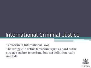 International Criminal Justice
Terrorism in International Law:
The struggle to define terrorism is just as hard as the
struggle against terrorism…but is a definition really
needed?
 