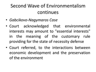 Second Wave of Environmentalism
continues
• Gabcikovo-Nagymaros Case
• Court acknowledged that environmental
interests may...