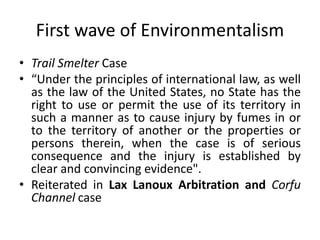 First wave of Environmentalism
• Trail Smelter Case
• “Under the principles of international law, as well
as the law of th...