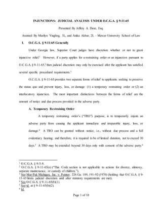 Page 1 of 10
INJUNCTIONS: JUDICIAL ANALYSIS UNDER O.C.G.A. § 9-11-65
Presented By Jeffery A. Daxe, Esq.
Assisted By Marilyn Yingling, 3L, and Anika Akbar, 2L – Mercer University School of Law
I. O.C.G.A. § 9-11-65 Generally
Under Georgia law, Superior Court judges have discretion whether or not to grant
injunctive relief.1 However, if a party applies for a restraining order or an injunction pursuant to
O.C.G.A. § 9-11-65,2 then judicial discretion may only be exercised after the applicant has satisfied
several specific procedural requirements.3
O.C.G.A. § 9-11-65 provides two separate forms of relief to applicants seeking to preserve
the status quo and prevent injury, loss, or damage: (1) a temporary restraining order or (2) an
interlocutory injunction. The most important distinctions between the forms of relief are the
amount of notice and due process provided to the adverse party.
A. Temporary Restraining Order
A temporary restraining order’s (“TRO”) purpose, is to temporarily enjoin an
adverse party from causing the applicant immediate and irreparable injury, loss, or
damage.4 A TRO can be granted without notice, i.e., without due process and a full
evidentiary hearing; and therefore, it is required to be of limited duration, not to exceed 30
days.5 A TRO may be extended beyond 30 days only with consent of the adverse party.6
1 O.C.G.A. § 9-5-8.
2 O.C.G.A. § 9-11-65(e) (“This Code section is not applicable to actions for divorce, alimony,
separate maintenance, or custody of children.”).
3 See Mar-Pak Michigan, Inc. v. Pointer, 226 Ga. 189, 191-92 (1970) (holding that O.C.G.A. § 9-
11-65 limits judicial discretion until after statutory requirements are met).
4 See O.C.G.A. § 9-11-65(b)(1).
5 See id. at § 9-11-65(b)(2).
6 Id.
 