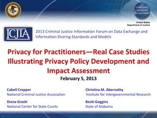 United States
                                                                       Department of Justice


                  2013 Criminal Justice Information Forum on Data Exchange and
                  Information Sharing Standards and Models


Privacy for Practitioners—Real Case Studies
Illustrating Privacy Policy Development and
              Impact Assessment
                                   February 5, 2013

Cabell Cropper                                Christina M. Abernathy
National Criminal Justice Association         Institute for Intergovernmental Research
Diana Graski                                  Becki Goggins
National Center for State Courts              State of Alabama
 