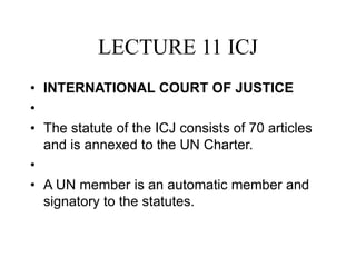 LECTURE 11 ICJ
• INTERNATIONAL COURT OF JUSTICE
•
• The statute of the ICJ consists of 70 articles
and is annexed to the UN Charter.
•
• A UN member is an automatic member and
signatory to the statutes.
 