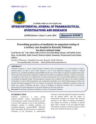 ICJPIR 2014, 1(1), 1-4 Atta Abbas et al,
1
www.icjpir.com
Available online at www.icjpir.com
Intercontinental journal of pharmaceutical
Investigations and Research
ICJPIR |Volume 1 | Issue 1 | June -2014 Research Article
Prescribing practices of antibiotics in outpatient setting of
a tertiary care hospital in Karachi, Pakistan:
An observational study
Syed Imran Ali, *
Atta Abbas, Sidra Tanwir, Farrukh Rafiq Ahmed, Arif Sabah, Erum
Ejaz, Ayesha Rafi, Aisha Yousuf, Mehreen Qadri, Summaiya Wasim and Erum Fatima
Jaffery.
Faculty of Pharmacy, Ziauddin University, Karachi, Sindh, Pakistan.
*Corresponding author: Atta Abbas Email: bg33bd@student.sunderland.ac.uk
ABSTRACT
Antibiotic resistance is a form of drug resistance whereby certain sub-populations of a microorganism, usually a
bacterial species, are able to survive after exposure to one or more antibiotics; pathogens resistant to multiple
antibiotics are considered multidrug resistant (MDR) and the issue is the subject of ongoing investigation these days.
The present study observed the rationality of antibiotics prescribed in an outpatient setting in a tertiary care hospital.
A prospective cohort study was conducted for 2 months on the patients who were prescribed antibiotics in a tertiary
care hospital in outpatient setting. The prescriptions of patients were evaluated with respect to the medical condition
of the patient. A total of 500 prescriptions were evaluated for rationality out of which 240 prescriptions (48%) were
rational and 260 prescriptions (52%) were found to be irrational. The misuse of antibiotics continues to haunt the
health care system of Pakistan and pose a threat of pandemic of bacterial resistance due to irrational use.
Interventions by clinical pharmacists in the given situation are the need of the hour.
Keywords: Prescribing; Antibiotics; Outpatient; Tertiary Care; Karachi; Pakistan.
INTRODUCTION
Antibiotic resistance is a form of drug
resistance whereby certain sub-populations of
a microorganism, usually a bacterial species, are able
to survive after exposure to one or more antibiotics;
pathogens resistant to multiple antibiotics are
considered multidrug resistant (MDR). Microbes,
rather than people, develop resistance to antibiotics1
.
Awareness of the prevalence of antimicrobial
resistance is growing among the medical community
and the general public, and the impact of
antimicrobial resistance on clinical and economic
outcomes is the subject of ongoing investigation2
,
since despite the increase in resistance to present
drugs, there is decline in the new approved drugs.
The antibiotic resistance is therefore posing a serious
threat to the medical community at a large.
 