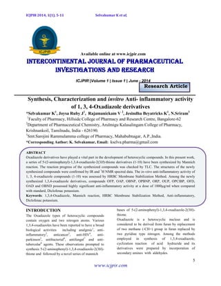 ICJPIR 2014, 1(1), 5-11 Selvakumar K et al,
5
www.icjpir.com
Available online at www.icjpir.com
Intercontinental journal of pharmaceutical
Investigations and Research
ICJPIR |Volume 1 | Issue 1 | June - 2014
Research Article
Synthesis, Characterization and invitro Anti- inflammatory activity
of 1, 3, 4-Oxadiazole derivatives
*Selvakumar K1
, Joysa Ruby J1
, Rajamanickam V 2
, Jesindha Beyatricks K1
, N.Sriram3
1
Faculty of Pharmacy, Hillside College of Pharmacy and Research Centre, Bangalore-62
2
Department of Pharmaceutical Chemistry, Arulmigu Kalasalingam College of Pharmacy,
Krishnankoil, Tamilnadu, India - 626190.
3
Smt.Sarojini Rammulamma college of Pharmacy, Mahabubnagar, A.P.,India.
*Corresponding Author: K. Selvakumar, Email: kselva.pharma@gmail.com
ABSTRACT
Oxadiazole derivatives have played a vital part in the development of heterocyclic compounds. In this present work,
a series of 5-(2-aminophenyl)-1,3,4-oxadiazole-2(3H)-thione derivatives (1-10) have been synthesized by Mannich
reaction. The reaction progress of the synthesized compounds was checked by TLC. The structures of the newly
synthesized compounds were confirmed by IR and 1
H NMR spectral data. The in-vitro anti-inflammatory activity of
1, 3, 4-oxadiazole compounds (1-10) was assessed by HRBC Membrane Stabilization Method. Among the newly
synthesized 1,3,4-oxadiazole derivatives, compounds OFP, OAP, OBNP, OPBNP, ORP, OUP, OPClBP, OFD,
OAD and OBND possessed highly significant anti-inflammatory activity at a dose of 1000µg/ml when compared
with standard, Diclofenac potassium.
Keywords: 1,3,4-Oxadiazole, Mannich reaction, HRBC Membrane Stabilization Method, Anti-inflammatory,
Diclofenac potassium.
INTRODUCTION
The Oxadiazole types of heterocyclic compounds
contain oxygen and two nitrogen atoms. Various
1,3,4-oxadiazoles have been reported to have a broad
biological activities including analgesic1
, anti-
inflammatory2
, anticancer3
, anti-HIV4
, anti-
parkinson5
, antibacterial6
, antifungal7
and anti-
tubercular8
agents. These observations prompted to
synthesis 5-(2-aminophenyl)-1,3,4-oxadiazole-2(3H)-
thione and followed by a novel series of mannich
bases of 5-(2-aminophenyl)-1,3,4-oxadiazole-2(3H)-
thione.
Oxadiazole is a heterocyclic nucleus and is
considered to be derived from furan by replacement
of two methane (‐CH=) group in furan replaced by
two pyridine type nitrogen. Among the methods
employed in synthesis of 1,3,4-oxadiazole,
cyclization reaction of acid hydrazide and its
derivatives were prepared by incorporation of
secondary amines with aldehydes.
 