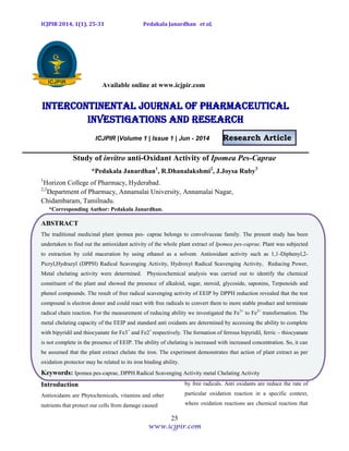 ICJPIR 2014, 1(1), 25-31 Pedakala Janardhan et al,
25
www.icjpir.com
Available online at www.icjpir.com
Intercontinental journal of pharmaceutical
Investigations and Research
ICJPIR |Volume 1 | Issue 1 | Jun - 2014 Research Article
Study of invitro anti-Oxidant Activity of Ipomea Pes-Caprae
*Pedakala Janardhan1
, R.Dhanalakshmi2
, J.Joysa Ruby3
1
Horizon College of Pharmacy, Hyderabad.
2,3
Department of Pharmacy, Annamalai University, Annamalai Nagar,
Chidambaram, Tamilnadu.
*Corresponding Author: Pedakala Janardhan.
ABSTRACT
The traditional medicinal plant ipomea pes- caprae belongs to convolvuceae family. The present study has been
undertaken to find out the antioxidant activity of the whole plant extract of Ipomea pes-caprae. Plant was subjected
to extraction by cold maceration by using ethanol as a solvent. Antioxidant activity such as 1,1-Diphenyl,2-
Picryl,Hydrazyl (DPPH) Radical Scavenging Activity, Hydroxyl Radical Scavenging Activity, Reducing Power,
Metal chelating activity were determined. Physicochemical analysis was carried out to identify the chemical
constituent of the plant and showed the presence of alkaloid, sugar, steroid, glycoside, saponins, Terpenoids and
phenol compounds. The result of free radical scavenging activity of EEIP by DPPH reduction revealed that the test
compound is electron donor and could react with free radicals to convert them to more stable product and terminate
radical chain reaction. For the measurement of reducing ability we investigated the Fe3+
to Fe2+
transformation. The
metal chelating capacity of the EEIP and standard anti oxidants are determined by accessing the ability to complete
with bipyridil and thiocyanate for Fe3+
and Fe2+
respectively. The formation of ferrous bipyridil, ferric – thiocyanate
is not complete in the presence of EEIP. The ability of chelating is increased with increased concentration. So, it can
be assumed that the plant extract chelate the iron. The experiment demonstrates that action of plant extract as per
oxidation protector may be related to its iron binding ability.
Keywords: Ipomea pes-caprae, DPPH Radical Scavenging Activity metal Chelating Activity
Introduction
Antioxidants are Phytochemicals, vitamins and other
nutrients that protect our cells from damage caused
by free radicals. Anti oxidants are reduce the rate of
particular oxidation reaction in a specific context,
where oxidation reactions are chemical reaction that
 
