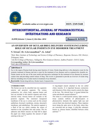 Sriram N et al, ICJPIR 2014, 1(2), 32-40
www.icjpir.com
~32~
Available online at www.icjpir.com ISSN: 2349-5448
Intercontinental journal of pharmaceutical
Investigations and Research
ICJPIR |Volume 1 | Issue 2 | Oct–Dec- 2014 Research Article
AN OVERVIEW OF OCULAR DRUG DELIVERY SYSTEM INCLUDING
ROLE OF OCULAR INSERTS IN EYE DISORDER TREATMENT
N. Sriram1
, Dr. S.Jeevanandham2
*, K. Ashok2
1
Holy Mary Institute of Technology and Science-College of Pharmacy, Bogaram, Keesara, R.R, District,
Telangana, India.
2
A.K.R.G College of Pharmacy, Nallagerla, West Godavari District, Andhra Pradesh –534112, India.
Corresponding Author: Dr.S.Jeevanandham
Email: spjeeva1983@gmail.com
ABSTRACT
Eye is the organ of human body having main function of vision. Ocular drug delivery is the alternative route for the
systemic treatment of disease and also a route for the treatment of eye diseases such as conjunctivitis, keratitis etc.
Ocular inserts are the one of the most useful and innovative technique for the treatment of eye diseases by increase
contact time and providing control release of drug. This review is generated to provide an overview of ocular drug
delivery including role of ocular inserts in treatment of eye disorders.
Keywords: Ocular drug delivery, Ocular insert, Conjunctivitis.
I NTRODUCTION
The human eye can be classified into two segments:
anterior and posterior segments. The cornea,
conjunctiva, iris, ciliary body, aqueous humor and
lens are includes in the anterior segment and sclera,
choroid, retina, vitreous humor are includes in the
posterior segment. The outermost transparent
membrane of the eye is cornea such are the corneal
epithelium, bowman's membrane, stroma, descemet's
membrane, and endothelium. The anterior segment is
a fluid of the eye which contains the source of
nutrition to the crystalline lens and cornea. The iris
sphincter and dilator muscles are help full to adjust
the pupil size which regulates the amount of light
entering to the eye.[1, 2]
A ring-shaped muscle attached to the iris called
ciliary muscles. It is important because contraction
and relaxation of the ciliary muscle controls the shape
of the lens. The choroid layer is located behind the
retina and absorbs unused radiation.[3]
The retina is a multi-layered sensory, light sensitive
tissue contains millions of photoreceptors or
photosensitive elements that capture light rays and
convert them into electrical impulses. These impulses
travel along the optic nerve to the brain, where they
are converted into an image. A jelly-like substance
known as vitreous humor, distribute between retina
and lens.[1, 2]
 