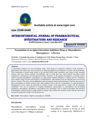 ICJPIR 2015, 2(1), 9-14 Jesindha et al,
9
Available online at www.icjpir.com
ISSN 2349-5448
Intercontinental journal of pharmaceutical
Investigations and Research
ICJPIR |Volume 2 | Issue 1 |Jan-Mar-2015
Research Article
Formulation of an alpha Glucosidase Inhibitors Drug as Mucoadhesive
Microspheres – A Review
Piyali Dey, *
K Jesindha Beyatricks, D Agilandeswari, M K Mohan Maruga Raja, S Preethi , V Tincy
Department of Pharmacy, Hillside College of Pharmacy & Research Centre, Bangalore
*Corresponding author’s Email: jolyjes@yahoo.co.in
Abstract
α- glucosidase inhibitors are oral anti-diabetic drugs. These drugs are competitive inhibitors of the intestinal α-
glucosidases and reduce post meal excursions by delaying digestion and absorption of starch and disaccharides.
Their mechanism of action being limited to the intestinal brush border membrane, and owing to their structural
features, they have limited systemic bioavailability, due to which they have much reduced side-effect profile
compared to contemporary anti hyperglycemic drugs. Therefore, in the present investigation, an attempt will be
made to develop mucoadhesive microspheres of α-glucosidase inhibitor (Miglitol) to enhance the bio- availability
and to further reduce the dose and frequency of administration. Microspheres form an important part of novel drug
delivery systems. They have carried applications and are prepared using assorted polymers. However, the success of
these microspheres is limited owing to their short residence time at the site of absorption. It would therefore be
advantageous to have means for providing an intimate contact of the drug delivery system with the absorbing
membranes. This can be achieved by coupling bioadhesion characteristics to microspheres and developing
bioadhesive microspheres. Bioadhesive microspheres have advantages such as efficient absorption and enhanced
bioavailability of drugs owing to a high surface-to-volume ratio a much more intimate contact with the mucus layer
and specific targeting of drugs to the absorption site.
Key words: Microspheres, Miglitol, mucoadhesive, NIDDM.
Introduction
Mucoadhesive microspheres include
microparticles and microcapsules (having a
core of the drug) of 1-1000μm in diameter
and consisting either entirely of a
mucoadhesive polymer or having an outer
coating of it, respectively (Mathiowitz E
 