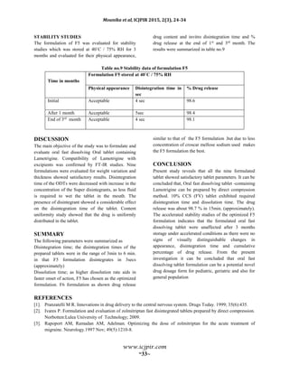 Mounika et al, ICJPIR 2015, 2(3), 24-34
www.icjpir.com
~33~
STABILITY STUDIES
The formulation of F5 was evaluated for stability
studies which was stored at 40˚C / 75% RH for 3
months and evaluated for their physical appearance,
drug content and invitro disintegration time and %
drug release at the end of 1st
and 3rd
month. The
results were summarized in table no.9
Table no.9 Stability data of formulation F5
Time in months
Formulation F5 stored at 40˚C / 75% RH
Physical appearance Disintegration time in
sec
% Drug release
Initial Acceptable 4 sec 98.6
After 1 month Acceptable 5sec 98.4
End of 3rd
month Acceptable 4 sec 98.1
DISCUSSION
The main objective of the study was to formulate and
evaluate oral fast dissolving Oral tablet containing
Lamotrigine. Compatibility of Lamotrigine with
excipients was confirmed by FT-IR studies. Nine
formulations were evaluated for weight variation and
thickness showed satisfactory results. Disintegration
time of the ODTs were decreased with increase in the
concentration of the Super disintegrants, as less fluid
is required to wet the tablet in the mouth. The
presence of disintegrant showed a considerable effect
on the disintegration time of the tablet. Content
uniformity study showed that the drug is uniformly
distributed in the tablet.
SUMMARY
The following parameters were summarized as
Disintegration time; the disintegration times of the
prepared tablets were in the range of 3min to 6 min.
in that F5 formulation disintegrates in 3secs
(approximately)
Dissolution time; as higher dissolution rate aids in
faster onset of action, F5 has chosen as the optimized
formulation. F6 formulation as shown drug release
similar to that of the F5 formulation .but due to less
concentration of croscar mellose sodium used makes
the F5 formulation the best.
CONCLUSION
Present study reveals that all the nine formulated
tablet showed satisfactory tablet parameters. It can be
concluded that, Oral fast dissolving tablet -containing
Lamotrigine can be prepared by direct compression
method. 10% CCS (FV) tablet exhibited required
disintegration time and dissolution time. The drug
release was about 98.7 % in 15min. (approximately).
The accelerated stability studies of the optimized F5
formulation indicates that the formulated oral fast
dissolving tablet were unaffected after 3 months
storage under accelerated conditions as there were no
signs of visually distinguishable changes in
appearance, disintegration time and cumulative
percentage of drug release. From the present
investigation it can be concluded that oral fast
dissolving tablet formulation can be a potential novel
drug dosage form for pediatric, geriatric and also for
general population
REFERENCES
[1]. Pranzatelli M R. Innovations in drug delivery to the central nervous system. Drugs Today. 1999; 35(6):435.
[2]. Ivares P. Formulation and evaluation of zolmitriptan fast disintegrated tablets prepared by direct compression.
Norbotten:Lulea University of Technology; 2009.
[3]. Rapoport AM, Ramadan AM, Adelman. Optimizing the dose of zolmitriptan for the acute treatment of
migraine. Neurology.1997 Nov; 49(5):1210-8.
 