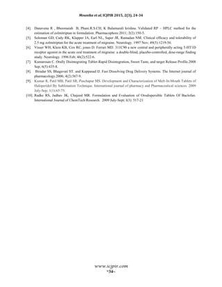 Mounika et al, ICJPIR 2015, 2(3), 24-34
www.icjpir.com
~34~
[4]. Danavena R , Bhoomaiah B, Phani.R.S.CH, K Balamurali krishna. Validated RP – HPLC method for the
estimation of zolmitriptan in formulation. Pharmacophore.2011; 2(2):150-5.
[5]. Soloman GD, Cady RK, Klapper JA, Earl NL, Saper JR, Ramadan NM. Clinical efficacy and tolerability of
2.5 mg zolmitriptan for the acute treatment of migraine. Neurology. 1997 Nov; 49(5):1219-56.
[6]. Visser WH, Klein KB, Cox RC, jones D. Ferrari MD. 311C90 a new central and peripherally acting 5-HT1D
receptor agonist in the acute oral treatment of migraine: a double-blind, placebo-controlled, dose-range finding
study. Neurology. 1996 Feb; 46(2):522-6.
[7]. Kumaresan C. Orally Disintegrating Tablet-Rapid Disintegration, Sweet Taste, and target Release Profile.2008
Sep; 6(5):435-8.
[8]. Biradar SS, Bhagavati ST. and Kuppasad IJ. Fast Dissolving Drug Delivery Systems. The Internet journal of
pharmacology.2006; 4(2):567-9.
[9]. Kumar R, Patil MB, Patil SR, Paschapur MS. Development and Characterization of Melt-In-Mouth Tablets of
Haloperidol By Sublimation Technique. International journal of pharmacy and Pharmaceutical sciences. 2009
July-Sep; 1(1):65-73.
[10]. Radke RS, Jadhav JK, Chajeed MR. Formulation and Evaluation of Orodispersible Tablets Of Baclofan.
International Journal of ChemTech Research. 2009 July-Sept; l(3): 517-21
 