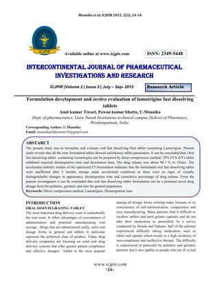Mounika et al, ICJPIR 2015, 2(3), 24-34
www.icjpir.com
~24~
Available online at www.icjpir.com ISSN: 2349-5448
Intercontinental journal of pharmaceutical
Investigations and Research
ICJPIR |Volume 2 | Issue 3 | July – Sep- 2015 Research Article
Formulation development and invitro evaluation of lamotrigine fast dissolving
tablets
Amit kumar Tiwari, Pawan kumar bhattu, U.Mounika
Dept. of pharmaceutics, Guru Nanak Institutions technical campus (School of Pharmacy),
Ibrahimpatnam, India.
Corresponding Author: U.Mounika
Email: mounikareddymonu18@gmail.com
ABSTARCT
The present study was to formulate and evaluate oral fast dissolving Oral tablet containing Lamotrigine. Present
study reveals that all the nine formulated tablet showed satisfactory tablet parameters. It can be concluded that, Oral
fast dissolving tablet -containing Lamotrigine can be prepared by direct compression method. 10% CCS (FV) tablet
exhibited required disintegration time and dissolution time. The drug release was about 98.7 % in 15min. The
accelerated stability studies of the optimized F5 formulation indicates that the formulated oral fast dissolving tablet
were unaffected after 3 months storage under accelerated conditions as there were no signs of visually
distinguishable changes in appearance, disintegration time and cumulative percentage of drug release. From the
present investigation it can be concluded that oral fast dissolving tablet formulation can be a potential novel drug
dosage form for pediatric, geriatric and also for general population.
Keywords: Direct compression method, Lamotrigine, Disintegration time
INTRODUCTION
ORAL DISINTEGRATING TABLET
The most important drug delivery route is undoubtedly
the oral route. It offers advantages of convenience of
administration and potential manufacturing cost
savings. Drugs that are administered orally, solid oral
dosage forms in general and tablets in particular
represent the preferred class of product. Today drug
delivery companies are focusing on solid oral drug
delivery systems that offer greater patient compliance
and effective dosages1
. Tablet is the most popular
among all dosage forms existing today because of its
convenience of self-administration, compactness and
easy manufacturing. Many patients find it difficult to
swallow tablets and hard gelatin capsules and do not
take their medication as prescribed. In a survey
conducted by Honda and Nakano, half of the patients
experienced difficulty taking medication, such as
tablet and capsule which results in a high incidence of
non-compliance and ineffective therapy. The difficulty
is experienced in particular by pediatric and geriatric
patients, but it also applies to people who are ill in bed
 