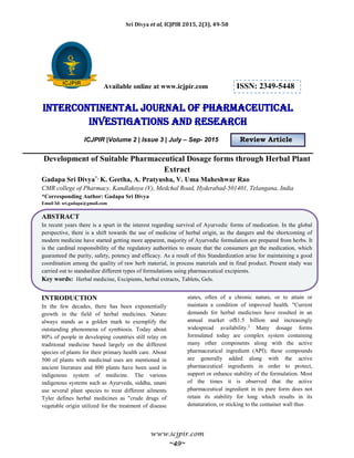 Sri Divya et al, ICJPIR 2015, 2(3), 49-58
www.icjpir.com
~49~
Available online at www.icjpir.com ISSN: 2349-5448
Intercontinental journal of pharmaceutical
Investigations and Research
ICJPIR |Volume 2 | Issue 3 | July – Sep- 2015 Review Article
Development of Suitable Pharmaceutical Dosage forms through Herbal Plant
Extract
Gadapa Sri Divya*, K. Geetha, A. Pratyusha, V. Uma Maheshwar Rao
CMR college of Pharmacy, Kandlakoya (V), Medchal Road, Hyderabad-501401, Telangana, India
*Corresponding Author: Gadapa Sri Divya
Email Id: sri.gadapa@gmail.com
ABSTRACT
In recent years there is a spurt in the interest regarding survival of Ayurvedic forms of medication. In the global
perspective, there is a shift towards the use of medicine of herbal origin, as the dangers and the shortcoming of
modern medicine have started getting more apparent, majority of Ayurvedic formulation are prepared from herbs. It
is the cardinal responsibility of the regulatory authorities to ensure that the consumers get the medication, which
guaranteed the purity, safety, potency and efficacy. As a result of this Standardization arise for maintaining a good
coordination among the quality of raw herb material, in process materials and in final product. Present study was
carried out to standardize different types of formulations using pharmaceutical excipients.
Key words: Herbal medicine, Excipients, herbal extracts, Tablets, Gels.
INTRODUCTION
In the few decades, there has been exponentially
growth in the field of herbal medicines. Nature
always stands as a golden mark to exemplify the
outstanding phenomena of symbiosis. Today about
80% of people in developing countries still relay on
traditional medicine based largely on the different
species of plants for their primary health care. About
500 of plants with medicinal uses are mentioned in
ancient literature and 800 plants have been used in
indigenous system of medicine. The various
indigenous systems such as Ayurveda, siddha, unani
use several plant species to treat different ailments
Tyler defines herbal medicines as "crude drugs of
vegetable origin utilized for the treatment of disease
states, often of a chronic nature, or to attain or
maintain a condition of improved health. "Current
demands for herbal medicines have resulted in an
annual market of$1.5 billion and increasingly
widespread availability.2
Many dosage forms
formulated today are complex system containing
many other components along with the active
pharmaceutical ingredient (API); these compounds
are generally added along with the active
pharmaceutical ingredients in order to protect,
support or enhance stability of the formulation. Most
of the times it is observed that the active
pharmaceutical ingredient in its pure form does not
retain its stability for long which results in its
denaturation, or sticking to the container wall thus
 