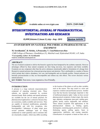 M.Sowdhamini et al, ICJPIR 2015, 2(3), 35-48
www.icjpir.com
~35~
Available online at www.icjpir.com ISSN: 2349-5448
Intercontinental journal of pharmaceutical
Investigations and Research
ICJPIR |Volume 2 | Issue 3 | July – Aug - 2015 Review Article
AN OVERVIEW ON NATURAL POLYMERS AS PHARMACEUTICAL
EXCIPIENT
M. Sowdhamini*
, B. Sirisha, A.Pratyusha, V. UmaMaheswara Rao
CMR College of Pharmacy, Kandlakoya (V), Medchal road, Hyderabad-501401, A.P, India
*Correspnding Author: M. Sowdhamini
Email Id: sowdhamini.samuel@gmail.com
ABSTRACT
The use of natural excipients to deliver the bioactive agents has been hampered by the synthetic materials. However
advantages offered by these natural excipients are their being non-toxic, less expensive and freely available.
Excipients are any component other than the active substances intentionally added to formulation of a dosage form
Research in natural polymers has witnessed growing interest and attention. This is attributable to a number of factors
which include their relative abundance, low cost, and biodegrable and eco-firendly profiles. Natural polymers are
basically polysaccharides so they are biocompatible and without any side effects. This review discusses various
natural polymers.
KEY WORDS: Non-toxic, Less expensive, Eco-Friendly.
INTRODUCTION
A polymer is a large molecule (macromolecules)
composed of repeating structural units. These
subunits are typically connected by covalent
chemical bonds. Both synthetic and natural polymers
are available but the use of natural polymers for
pharmaceutical applications is attractive because they
are economica, readily available and non-toxic. They
are capable of chemical modifications, potentially
biodegradable and with few exceptions, also
biocompatible.1 Substances of plant origin pose
several potential challenges such as being
synthesized in small quantities and in mixtures that
are structurally complex, which may differ according
to the location of the plants as well as other variables
such as the season. This may result in a slow and
expensive isolation and purification process. Another
issue that has become increasingly important is that
of intellectual property rights.1
today we have several
pharmaceutical excipients of plant origin, like starch,
agar, alginates, carrageenan, guar gum, xanthan gum,
gelatin, pectin, acacia, tragacanth, and cellulose.
These natural excipients find applications in the
pharmaceutical industry as binding agents,
disintegrates, sustaining agents, protective‟s, colloids,
thickening agents, gelling agents, bases in
suppositories, stabilizers, and coating materials.
Classification of excipients is based on their role in
 