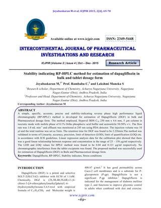 Jeyabaskaran M et al, ICJPIR 2015, 2(4), 69-78
www.icjpir.com
~69~
Available online at www.icjpir.com ISSN: 2349-5448
Intercontinental journal of pharmaceutical
Investigations and Research
ICJPIR |Volume 2 | Issue 4 | Oct – Dec- 2015 Research Article
Stability indicating RP-HPLC method for estimation of dapagliflozin in
bulk and tablet dosage form
Jeyabaskaran M,1*
Prof. Rambabu C,2
and Lakshmi Maneka S
1
Research scholar, Department of Chemistry, Acharya Nagarjuna University, Nagarjuna
Nagar,Guntur (Dist), Andhra Pradesh, India.
2
Professor and Head, Department of Chemistry, Acharya Nagarjuna University, Nagarjuna
Nagar,Guntur (Dist), Andhra Pradesh, India.
Corresponding Author: Jeyabaskaran M
ABSTRACT
A simple, specific, accurate, precise and stability-indicating reverse phase high performance liquid
chromatography (RP-HPLC) method is developed for estimation of Dapagliflozin (DGF) in bulk and
Pharmaceutical dosage form. The method employed, Hypersil BDS C18 250 mm x 4.6 mm, 5 m column in
isocratic mode with mobile phase of 0.1% Ortho phosphoric acid buffer and acetonitrile 50:50% v/v. The flow
rate was 1.0 mL min-1
and effluent was monitored at 245 nm using PDA detector. The injection volume was 10
µl and the total runtime was set as 5min. The retention time for DGF was found to be 2.226min.The method was
validated in terms of Linearity, accuracy, precision, limit of detection (LOD), limit of quantification (LOQ) etc.
in accordance with ICH guidelines. Linear regression analysis data for the calibration plot showed that there
was a good linear relationship between response and concentration in the range of 25 - 150 µg/ml respectively.
The LOD and LOQ values for HPLC method were found to be 0.04 and 0.121 µg/ml respectively. No
chromatographic interference from the tablet excipients was found. The proposed method was successfully used
for estimation of Dapagliflozin (DGF) in Bulk and Pharmaceutical dosage form.
Keywords: Dapagliflozin, RP-HPLC, Stability indicates, Stress conditions
INTRODUCTION
Dapagliflozin (DGF) is a potent and selective
SGLT-2(SLC5A2) inhibitor with EC50 of 1.1nM.
Chemically, DGZ is (2S,3R,4R,5S,6R)-2-{4-
chloro-3-[(4-ethoxyphenyl)methyl]phenyl}-6-
(hydroxymethyl)oxane-3,4,5-triol with empirical
formula of C21H25ClO6 and Molecular weight is
408.87 g/mol.2
It has good permeability across
Caco-2 cell membranes and is a substrate for P-
glycoprotein (P-gp). Dapagliflozin is not a
significant P-gp inhibitor.1
Dapagliflozin is
indicated for the management of diabetes mellitus
type 2, and functions to improve glycemic control
in adults when combined with diet and exercise.
 