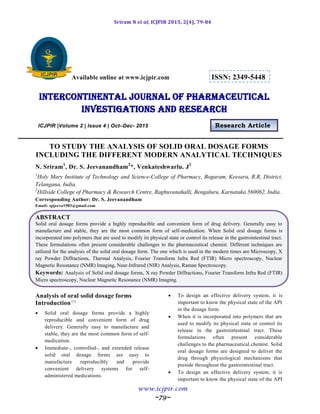 Sriram N et al, ICJPIR 2015, 2(4), 79-84
www.icjpir.com
~79~
Available online at www.icjpir.com ISSN: 2349-5448
Intercontinental journal of pharmaceutical
Investigations and Research
ICJPIR |Volume 2 | Issue 4 | Oct–Dec- 2015 Research Article
TO STUDY THE ANALYSIS OF SOLID ORAL DOSAGE FORMS
INCLUDING THE DIFFERENT MODERN ANALYTICAL TECHNIQUES
N. Sriram1
, Dr. S. Jeevanandham2
*, Venkateshwarlu. J2
1
Holy Mary Institute of Technology and Science-College of Pharmacy, Bogaram, Keesara, R.R, District,
Telangana, India.
2
Hillside College of Pharmacy & Research Centre, Raghuvanahalli, Bengaluru, Karnataka 560062, India.
Corresponding Author: Dr. S. Jeevanandham
Email: spjeeva1983@gmail.com
ABSTRACT
Solid oral dosage forms provide a highly reproducible and convenient form of drug delivery. Generally easy to
manufacture and stable, they are the most common form of self-medication. When Solid oral dosage forms is
incorporated into polymers that are used to modify its physical state or control its release in the gastrointestinal tract.
These formulations often present considerable challenges to the pharmaceutical chemist. Different techniques are
utilized for the analysis of the solid oral dosage form. The one which is used in the modern times are Microscopy, X
ray Powder Diffractions, Thermal Analysis, Fourier Transform Infra Red (FTIR) Micro spectroscopy, Nuclear
Magnetic Resonance (NMR) Imaging, Near-Infrared (NIR) Analysis, Raman Spectroscopy.
Keywords: Analysis of Solid oral dosage forms, X ray Powder Diffractions, Fourier Transform Infra Red (FTIR)
Micro spectroscopy, Nuclear Magnetic Resonance (NMR) Imaging.
Analysis of oral solid dosage forms
Introduction[1]
 Solid oral dosage forms provide a highly
reproducible and convenient form of drug
delivery. Generally easy to manufacture and
stable, they are the most common form of self-
medication.
 Immediate-, controlled-, and extended release
solid oral dosage forms are easy to
manufacture reproducibly and provide
convenient delivery systems for self-
administered medications.
 To design an effective delivery system, it is
important to know the physical state of the API
in the dosage form.
 When it is incorporated into polymers that are
used to modify its physical state or control its
release in the gastrointestinal tract. These
formulations often present considerable
challenges to the pharmaceutical chemist. Solid
oral dosage forms are designed to deliver the
drug through physiological mechanisms that
preside throughout the gastrointestinal tract.
 To design an effective delivery system, it is
important to know the physical state of the API
 