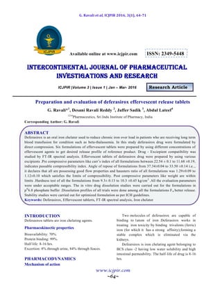 G. Ravali et al, ICJPIR 2016, 3(1), 64-71
www.icjpir.com
~64~
Available online at www.icjpir.com ISSN: 2349-5448
Intercontinental journal of pharmaceutical
Investigations and Research
ICJPIR |Volume 3 | Issue 1 | Jan – Mar- 2016 Research Article
Preparation and evaluation of deferasirox effervescent release tablets
G. Ravali*1
, Desani Ravali Reddy 2
, Jaffer Sadik 3
, Abdul Lateef4
1234
Pharmaceutics, Sri Indu Institute of Pharmacy, India
Corresponding Author: G. Ravali
ABSTRACT
Deferasirox is an oral iron chelater used to reduce chronic iron over load in patients who are receiving long term
blood transfusion for condition such as beta-thalassemia. In this study deferasirox drug were formulated by
direct compression. Six formulations of effervescent tablets were prepared by using different concentrations of
effervescent agents to get desired release profile of reference product. Drug - Exciepient compatibility was
studied by FT-IR spectral analysis. Effervescent tablets of deferasirox drug were prepared by using various
excipients .Pre compressive parameters like carr’s index of all formulations between 22.54 ± 0.1 to 11.68 ±0.19,
indicates passable compressibility index. Angle of repose of formulations from 37.34±0.04 to 33.50 ±0.14 i.e..,
it declares that all are possessing good flow properties and hausners ratio of all formulations was 1.29±0.09 to
1.12±0.10 which satisfies the limits of compressibility. Post compressive parameters like weight are within
limits .Hardness test of all the formulations from 9.3± 0.13 to 10.3 ±0.45 kg/cm2
.All the evaluation parameters
were under acceptable ranges. The in vitro drug dissolution studies were carried out for the formulations in
pH
6.8 phosphate buffer .Dissolution profiles of all trials were done among all the formulations F6 better release.
Stability studies were carried out for optimized formulation as per ICH guidelines.
Keywords: Deferasirox, Effervescent tablerts, FT-IR spectral analysis, Iron chelator
INTRODUCTION
Deferasirox tablets are iron chelating agents.
Pharmacokinectic properties
Bioavailability: 70%.
Protein binding: 99%.
Half life: 8-16 hrs.
Excertion: 8% through urine, 84% through feaces.
PHARMACODYNAMICS
Mechanism of action
Two molecules of deferasirox are capable of
binding to 1atom of iron .Deferasirox works in
treating iron toxicity by binding trivalents (ferric)
iron (for which it has a strong affinity),forming a
stable complex which is eliminated via the
kidneys.
Defearsirox is iron chelating agent belonging to
BCS class -2 having low water solubility and high
intestinal permeability. The half-life of drug is 8-16
hrs.
 