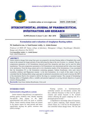 Ashok K A et al, ICJPIR 2016, 3(1), 01-10
www.icjpir.com
~1~
Available online at www.icjpir.com ISSN: 2349-5448
Intercontinental journal of pharmaceutical
Investigations and Research
ICJPIR |Volume 3 | Issue 1 | Jan – Mar- 2016 Research Article
Formulation and evaluation of sitagliptan floating tablets
M. Sambasiva rao, A. Sunil kumar reddy, A. Ashok Kumar
Professor & HOD OF Vijaya college of pharmacy, Munaganur (village), Hayathnagar (Mandal),
Ranga redy (District), Pin-501511
Corresponding Author: A. Ashok Kumar
Email: ashok576@gmail.com
ABSTRCT
Gastro retentive dosage form using Guar gum was prepared to develop floating tablets of Sitagliptin that could
retain in the stomach for longer periods of time delivering the drug to the site of action, i.e., stomach. The pre -
compression parameters of all formulations showed good flow properties and these can be used for tablet
manufacture. The post-compression parameters of all formulations were determined and the values were found
to be satisfactory. From the drug content and in-vitro dissolution studies of the formulations, it was concluded
that the formulation F9 i.e. the formulation containing guargum, Sodium bicarbonate, citric acid, micro
crystalline cellulose and Magnesium stearate is the best formulation. As a result of this study it may be
concluded that the floating tablets using a guar gum in optimized concentration can be used to increase the GRT
of the dissolution fluid in the stomach to deliver the drug in a sustained manner. The concept of formulating
floating tablets of Sitagliptin offers a suitable and practical approach in serving desired objectives of gastro
retentive floating tablets.
Keywords: Guar Gum, Sodium Bicarbonate, Citric acid
INTRODUCTION
Gastroretentive drug delivery systems
Gastro retentive drug delivery is an approach to
prolong gastric residence time, thereby targeting
site-specific drug release in the upper
gastrointestinal tract (GIT) for local or systemic
effects. Gastro retentive dosage forms can remain
in the gastric region for long periods and hence
significantly prolong the gastric retention time
(GRT) of drugs.5
Floating systems or hydrodynamically
controlled systems are low-density systems that
have sufficient buoyancy to float over the gastric
contents and remain buoyant in the stomach
without affecting the gastric emptying rate for a
prolonged period of time.6
Comprehensive knowledge about GI dynamics
such as gastric emptying, small intestine transit,
colonic transit, etc. is the key for the designing of
oral controlled release dosage forms. The rate and
 