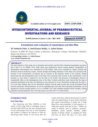 Ashok K A et al, ICJPIR 2016, 3(1), 11-21
www.icjpir.com
~11~
Available online at www.icjpir.com ISSN: 2349-5448
Intercontinental journal of pharmaceutical
Investigations and Research
ICJPIR |Volume 3 | Issue 1 | Jan – Mar- 2016 Research Article
Formulation and evaluation of sumatriptan oral thin films
M. Sambasiva Rao, A. Sunil Kumar Reddy, A. Ashok Kumar
Professor & HOD OF Vijaya College of pharmacy, Munaganur (village), Hayathnagar (Mandal),
Ranga redy (District), Pin-501511.
Corresponding Author: A. Ashok Kumar
Email: ashok576@gmail.com
ABSTRACT
The main objective of the study was to formulate and evaluate oral thin film containing Sumatriptan succinate.
The 4 and 5 % w/v HPMC, PVA, CMC films were prepared by solvent casting method. Compatibility of
Sumatriptan with polymers was confirmed by FT-IR studies. Films were evaluated for weight variation and
thickness showed satisfactory results. Tensile strength and folding endurance of the films were increased with
increase in the concentration of polymer due to increase in the elasticity nature of the polymer. Mouth
dissolving time and disintegration time of the films were increased with increase in the concentration of the
polymer, as more fluid is required to wet the film in the mouth. The presence of disintegrant showed a
considerable effect on the disintegration time of the films. Content uniformity study showed that the drug is
uniformly distributed in the film. No differences were observed in invitro dissolution of drug from the film I -
VI as the film instantly gets wet by dissolution medium. Present study reveals that all the formulated films
showed satisfactory film parameters. It can be concluded that, Oral thin film-containing Sumatriptan can be
prepared by solvent casting method. 4% w/v of HPMC (FV) film exhibited required tensile strength, folding
endurance and disintegration time. The drug release was about 98.5 % in 300 seconds.
INTRODUCTION
Oral Thin Films
Fast dissolving oral films (FDOFs) or Oral
wafers or Oral strips (OS) or sublingual strips or
oral thin films (OTF) are the most advanced form
of oral solid dosage form due to more flexibility
and comfort. It improve the efficacy of APIs by
dissolving within minute in oral cavity after the
contact with saliva without chewing and no need of
water for administration. It gives quick absorption
and instant bioavailability of drugs due to high
blood flow and permeability of oral mucosa is 4-
1000 times greater than that of skin 9
. FDOFs are
useful in patients such as pediatric, geriatrics,
bedridden, emetic patients, diarrhea, sudden
episode of allergic attacks, or coughing for those
who have an active life style. It is also useful
 