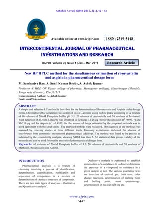 Ashok K A et al, ICJPIR 2016, 3(1), 42 - 63
www.icjpir.com
~42~
Available online at www.icjpir.com ISSN: 2349-5448
Intercontinental journal of pharmaceutical
Investigations and Research
ICJPIR |Volume 3 | Issue 1 | Jan – Mar- 2016 Research Article
New RP HPLC method for the simultaneous estimation of rosuvastatin
and aspirin in pharmaceutical dosage form
M. Sambasiva Rao, A. Sunil Kumar Reddy, A. Ashok Kumar
Professor & HOD OF Vijaya college of pharmacy, Munaganur (village), Hayathnagar (Mandal),
Ranga redy (District), Pin-501511
Corresponding Author: A. Ashok Kumar
Email: ashok576@gmail.com
ABSTRACT
A simple and selective LC method is described for the determination of Rosuvastatin and Aspirin tablet dosage
forms. Chromatographic separation was achieved on a C18 column using mobile phase consisting of A mixture
of 60 volumes of 20mM Phosphate buffer pH 3.5: 20 volumes of Acetonitrile and 20 voulmes of Methanol.
With detection of 232 nm. Linearity was observed in the range 12-28 µg /ml for Rosuvastatin (r2
=0.9977) and
90-210 µg /ml for Aspirin (r2
=0.9953) for the amount of drugs estimated by the proposed methods was in
good agreement with the label claim. The proposed methods were validated. The accuracy of the methods was
assessed by recovery studies at three different levels. Recovery experiments indicated the absence of
interference from commonly encountered pharmaceutical additives. The method was found to be precise as
indicated by the repeatability analysis, showing %RSD less than 2. All statistical data proves validity of the
methods and can be used for routine analysis of pharmaceutical dosage form.
Keywords: 60 volumes of 20mM Phosphate buffer pH 3.5: 20 volumes of Acetonitrile and 20 voulmes of
Methanol, Rosuvastatin and Aspirin.
INTRODUCTION
Pharmaceutical analysis is a branch of
chemistry involving a process of identification,
determination, quantification, purification and
separation of components in a mixture or
determination of chemical structure of compounds.
There are two main types of analysis – Qualitative
and Quantitative analysis1
.
Qualitative analysis is performed to establish
composition of a substance. It is done to determine
the presence of a compound or substance in a
given sample or not. The various qualitative tests
are detection of evolved gas, limit tests, color
change reactions, determination of melting point
and boiling point, mass spectroscopy,
determination of nuclear half life etc.
 