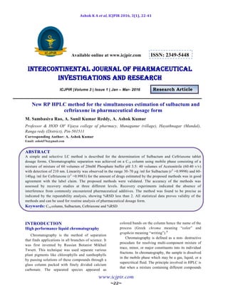 Ashok K A et al, ICJPIR 2016, 3(1), 22-41
www.icjpir.com
~22~
Available online at www.icjpir.com ISSN: 2349-5448
Intercontinental journal of pharmaceutical
Investigations and Research
ICJPIR |Volume 3 | Issue 1 | Jan – Mar- 2016 Research Article
New RP HPLC method for the simultaneous estimation of sulbactum and
ceftriaxone in pharmaceutical dosage form
M. Sambasiva Rao, A. Sunil Kumar Reddy, A. Ashok Kumar
Professor & HOD OF Vijaya college of pharmacy, Munaganur (village), Hayathnagar (Mandal),
Ranga redy (District), Pin-501511
Corresponding Author: A. Ashok Kumar
Email: ashok576@gmail.com
ABSTRACT
A simple and selective LC method is described for the determination of Sulbactum and Ceftriaxone tablet
dosage forms. Chromatographic separation was achieved on a C18 column using mobile phase consisting of a
mixture of mixture of 60 volumes of 20mM Phosphate buffer pH 3.5: 40 volumes of Acetonitrile (60:40 v/v)
with detection of 210 nm. Linearity was observed in the range 30-70 µg /ml for Sulbactum (r2
=0.9998) and 60-
140µg /ml for Ceftriaxone (r2
=0.9983) for the amount of drugs estimated by the proposed methods was in good
agreement with the label claim. The proposed methods were validated. The accuracy of the methods was
assessed by recovery studies at three different levels. Recovery experiments indicated the absence of
interference from commonly encountered pharmaceutical additives. The method was found to be precise as
indicated by the repeatability analysis, showing %RSD less than 2. All statistical data proves validity of the
methods and can be used for routine analysis of pharmaceutical dosage form.
Keywords: C18 column, Sulbactum, Ceftriaxone and %RSD
INTRODUCTION
High performance liquid chromatography
Chromatography is the method of separation
that finds applications in all branches of science. It
was first invented by Russian Botanist Mikhail
Twsett. This technique was used separate various
plant pigments like chlorophylls and xanthophylls
by passing solutions of these compounds through a
glass column packed with finely divided calcium
carbonate. The separated species appeared as
colored bands on the column hence the name of the
process (Greek chroma meaning “color” and
graphein meaning “writing”).3
Chromatography is defined as a non- destructive
procedure for resolving multi-component mixture of
trace, minor, or major constituents into its individual
fractions. In chromatography, the sample is dissolved
in the mobile phase which may be a gas, liquid, or a
supercritical fluid. The principle involved in HPLC is
that when a mixture containing different compounds
 