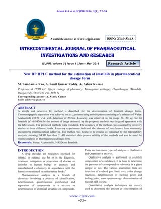 Ashok K A et al, ICJPIR 2016, 3(1), 72-94
www.icjpir.com
~72~
Available online at www.icjpir.com ISSN: 2349-5448
Intercontinental journal of pharmaceutical
Investigations and Research
ICJPIR |Volume 3 | Issue 1 | Jan – Mar- 2016 Research Article
New RP HPLC method for the estimation of imatinib in pharmaceutical
dosage form
M. Sambasiva Rao, A. Sunil Kumar Reddy, A. Ashok Kumar
Professor & HOD OF Vijaya college of pharmacy, Munaganur (village), Hayathnagar (Mandal),
Ranga redy (District), Pin-501511
Corresponding Author: A. Ashok Kumar
Email: ashok576@gmail.com
ABSTRACT
A simple and selective LC method is described for the determination of Imatinib dosage forms.
Chromatographic separation was achieved on a c18 column using mobile phase consisting of a mixture of Water:
Acetonitrile (30:70 v/v), with detection of 272nm. Linearity was observed in the range 50-150 µg /ml for
Imatinib (r2
=0.9976) for the amount of drugs estimated by the proposed methods was in good agreement with
the label claim. The proposed methods were validated. The accuracy of the methods was assessed by recovery
studies at three different levels. Recovery experiments indicated the absence of interference from commonly
encountered pharmaceutical additives. The method was found to be precise as indicated by the repeatability
analysis, showing %RSD less than 2. All statistical data proves validity of the methods and can be used for
routine analysis of pharmaceutical dosage form.
Keywords: Water: Acetonitrile, %RSD and Imatinib.
INTRODUCTION
A drug includes all medicines intended for
internal or external use for or in the diagnosis,
treatment, mitigation or prevention of disease or
disorder in human beings or animals, and
manufactured exclusively in accordance with the
formulae mentioned in authoritative books.1
Pharmaceutical analysis is a branch of
chemistry involving a process of identification,
determination, quantification, purification and
separation of components in a mixture or
determination of chemical structure of compounds.
There are two main types of analysis – Qualitative
and Quantitative analysis.
Qualitative analysis is performed to establish
composition of a substance. It is done to determine
the presence of a compound or substance in a given
sample or not. The various qualitative tests are
detection of evolved gas, limit tests, color change
reactions, determination of melting point and
boiling point, mass spectroscopy, determination of
nuclear half-life etc.
Quantitative analysis techniques are mainly
used to determine the amount or concentration of
 