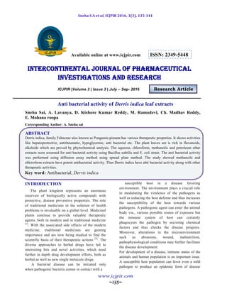 Sneha S A et al, ICJPIR 2016, 3(3), 135-141
www.icjpir.com
~135~
Available online at www.icjpir.com ISSN: 2349-5448
Intercontinental journal of pharmaceutical
Investigations and Research
ICJPIR |Volume 3 | Issue 3 | July – Sep- 2016 Research Article
Anti bacterial activity of Derris indica leaf extracts
Sneha Sai, A. Lavanya, D. Kishore Kumar Reddy, M. Ramadevi, Ch. Madhav Reddy,
E. Mohana roopa
Corresponding Author: A. Sneha sai
ABSTRACT
Derris indica, family Fabaceae also known as Pongamia pinnata has various therapeutic properties. It shows activities
like hepatoprotective, antirheumatic, hypoglycemic, anti bacterial etc. The plant leaves are is rich in flavanoids,
alkaloids which are proved by phytochemical analysis. The aqueous, chloroform, methanolic and petroleum ether
extracts were screened for anti bacterial activity using Bacillus subtilis and E. coli strain. The anti bacterial activity
was performed using diffusion assay method using spread plate method. The study showed methanoilc and
chloroform extracts have potent antibacterial activity. Thus Derris indica have abti bacterial activity along with other
therapeutic activities.
Key word: Antibacterial, Derris indica
INTRODUCTION
The plant kingdom represents an enormous
reservoir of biologically active compounds with
protective, disease preventive properties. The role
of traditional medicines in the solution of health
problems is invaluable on a global level. Medicinal
plants continue to provide valuable therapeutic
agents, both in modern and in traditional medicine
[1]
. With the associated side effects of the modern
medicine, traditional medicines are gaining
importance and are now being studied to find the
scientific basis of their therapeutic actions [2]
. The
diverse approaches to herbal drugs have led to
interesting hits and novel activities, which need
further in depth drug development efforts, both as
herbal as well as new single molecule drugs.
A bacterial disease can be initiated only
when pathogenic bacteria comes in contact with a
susceptible host in a disease favoring
environment. The environment plays a crucial role
in modulating the virulence of the pathogens as
well as reducing the host defense and thus increases
the susceptibility of the host towards various
pathogens. A pathogenic agent can enter the animal
body via., various possible routes of exposure but
the immune system of host can certainly
phagocytes the pathogen by secreting chemical
factors and thus checks the disease progress.
Moreover, alterations in the microenvironment
such as abrasions, wound, malnutrition,
pathophysiological conditions may further facilitate
the disease development.
For development of a disease, immune status of the
animals and human population is an important issue.
A susceptible host population can favor even a mild
pathogen to produce an epidemic form of disease
 